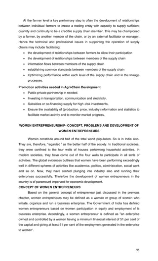 95
At the farmer level a key preliminary step is often the development of relationships
between individual farmers to create a trading entity with capacity to supply sufficient
quantity and continuity to be a credible supply chain member. This may be championed
by a farmer, by another member of the chain, or by an external facilitator or manager.
Hence the technical and professional issues in supporting the operation of supply
chains may include facilitating:
• the development of relationships between farmers to allow their participation
• the development of relationships between members of the supply chain
• information flows between members of the supply chain
• establishing common standards between members of the supply chain
• Optimizing performance within each level of the supply chain and in the linkage
processes.
Promotion activities needed in Agri-Chain Development
• Public private partnership in needed.
• Investing in transportation, communication and electricity.
• Subsidies or co-financing supply for high -risk investments.
• Ensure the availability of (production, price, industry) information and statistics to
facilitate market activity and to monitor market progress.
WOMEN ENTREPRENEURSHIP- CONCEPT, PROBLEMS AND DEVELOPMENT OF
WOMEN ENTREPRENEURS
Women constitute around half of the total world population. So is in India also.
They are, therefore, 'regarded ' as the better half of the society. In traditional societies,
they were confined to the four walls of houses performing household activities. In
modem societies, they have come out of the four walls to participate in all sorts of
activities. The global evidences buttress that women have been performing exceedingly
well in different spheres of activities like academics, politics, administration, social work
and so on. Now, they have started plunging into industry also and running their
enterprises successfully. Therefore the development of women entrepreneurs in the
country is of paramount important for economic development.
CONCEPT OF WOMEN ENTREPRENEURS
Based on the general concept of entrepreneur just discussed in the previous
chapter, women entrepreneurs may be defined as a woman or group of women who
initiate, organize and run a business enterprise. The Government of India has defined
women entrepreneurs based on women participation in equity and employment of la
business enterprise. Accordingly, a women entrepreneur is defined as "an enterprise
owned and controlled by a women having a minimum financial interest of 51 per cent of
the capital and giving at least 51 per cent of the employment generated in the enterprise
to women”.
 