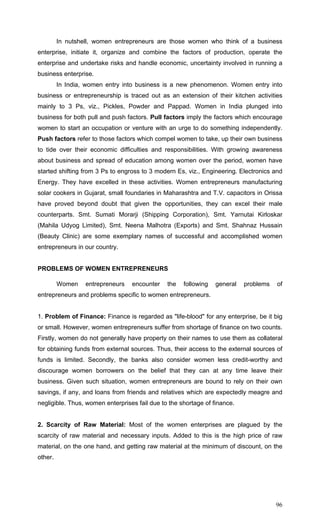 96
In nutshell, women entrepreneurs are those women who think of a business
enterprise, initiate it, organize and combine the factors of production, operate the
enterprise and undertake risks and handle economic, uncertainty involved in running a
business enterprise.
In India, women entry into business is a new phenomenon. Women entry into
business or entrepreneurship is traced out as an extension of their kitchen activities
mainly to 3 Ps, viz., Pickles, Powder and Pappad. Women in India plunged into
business for both pull and push factors. Pull factors imply the factors which encourage
women to start an occupation or venture with an urge to do something independently.
Push factors refer to those factors which compel women to take, up their own business
to tide over their economic difficulties and responsibilities. With growing awareness
about business and spread of education among women over the period, women have
started shifting from 3 Ps to engross to 3 modern Es, viz., Engineering. Electronics and
Energy. They have excelled in these activities. Women entrepreneurs manufacturing
solar cookers in Gujarat, small foundaries in Maharashtra and T.V. capacitors in Orissa
have proved beyond doubt that given the opportunities, they can excel their male
counterparts. Smt. Sumati Morarji (Shipping Corporation), Smt. Yarnutai Kirloskar
(Mahila Udyog Limited), Smt. Neena Malhotra (Exports) and Smt. Shahnaz Hussain
(Beauty Clinic) are some exemplary names of successful and accomplished women
entrepreneurs in our country.
PROBLEMS OF WOMEN ENTREPRENEURS
Women entrepreneurs encounter the following general problems of
entrepreneurs and problems specific to women entrepreneurs.
1. Problem of Finance: Finance is regarded as "life-blood" for any enterprise, be it big
or small. However, women entrepreneurs suffer from shortage of finance on two counts.
Firstly, women do not generally have property on their names to use them as collateral
for obtaining funds from external sources. Thus, their access to the external sources of
funds is limited. Secondly, the banks also consider women less credit-worthy and
discourage women borrowers on the belief that they can at any time leave their
business. Given such situation, women entrepreneurs are bound to rely on their own
savings, if any, and loans from friends and relatives which are expectedly meagre and
negligible. Thus, women enterprises fail due to the shortage of finance.
2. Scarcity of Raw Material: Most of the women enterprises are plagued by the
scarcity of raw material and necessary inputs. Added to this is the high price of raw
material, on the one hand, and getting raw material at the minimum of discount, on the
other.
 
