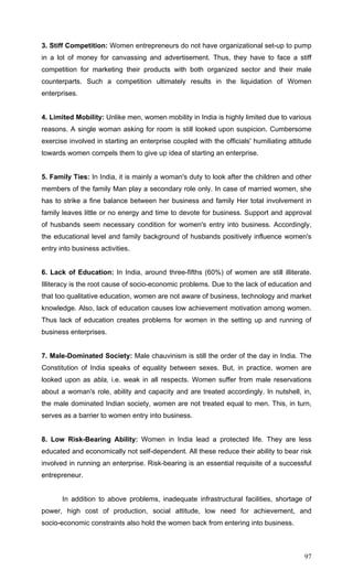 97
3. Stiff Competition: Women entrepreneurs do not have organizational set-up to pump
in a lot of money for canvassing and advertisement. Thus, they have to face a stiff
competition for marketing their products with both organized sector and their male
counterparts. Such a competition ultimately results in the liquidation of Women
enterprises.
4. Limited Mobility: Unlike men, women mobility in India is highly limited due to various
reasons. A single woman asking for room is still looked upon suspicion. Cumbersome
exercise involved in starting an enterprise coupled with the officials' humiliating attitude
towards women compels them to give up idea of starting an enterprise.
5. Family Ties: In India, it is mainly a woman's duty to look after the children and other
members of the family Man play a secondary role only. In case of married women, she
has to strike a fine balance between her business and family Her total involvement in
family leaves little or no energy and time to devote for business. Support and approval
of husbands seem necessary condition for women's entry into business. Accordingly,
the educational level and family background of husbands positively influence women's
entry into business activities.
6. Lack of Education: In India, around three-fifths (60%) of women are still illiterate.
Illiteracy is the root cause of socio-economic problems. Due to the lack of education and
that too qualitative education, women are not aware of business, technology and market
knowledge. Also, lack of education causes low achievement motivation among women.
Thus lack of education creates problems for women in the setting up and running of
business enterprises.
7. Male-Dominated Society: Male chauvinism is still the order of the day in India. The
Constitution of India speaks of equality between sexes. But, in practice, women are
looked upon as abla, i.e. weak in all respects. Women suffer from male reservations
about a woman's role, ability and capacity and are treated accordingly. In nutshell, in,
the male dominated Indian society, women are not treated equal to men. This, in turn,
serves as a barrier to women entry into business.
8. Low Risk-Bearing Ability: Women in India lead a protected life. They are less
educated and economically not self-dependent. All these reduce their ability to bear risk
involved in running an enterprise. Risk-bearing is an essential requisite of a successful
entrepreneur.
In addition to above problems, inadequate infrastructural facilities, shortage of
power, high cost of production, social attitude, low need for achievement, and
socio-economic constraints also hold the women back from entering into business.
 