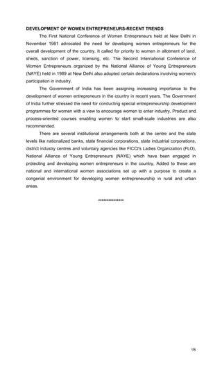 98
DEVELOPMENT OF WOMEN ENTREPRENEURS-RECENT TRENDS
The First National Conference of Women Entrepreneurs held at New Delhi in
November 1981 advocated the need for developing women entrepreneurs for the
overall development of the country. It called for priority to women in allotment of land,
sheds, sanction of power, licensing, etc. The Second International Conference of
Women Entrepreneurs organized by the National Alliance of Young Entrepreneurs
(NAYE) held in 1989 at New Delhi also adopted certain declarations involving women's
participation in industry.
The Government of India has been assigning increasing importance to the
development of women entrepreneurs in the country in recent years. The Government
of India further stressed the need for conducting special entrepreneurship development
programmes for women with a view to encourage women to enter industry. Product and
process-oriented courses enabling women to start small-scale industries are also
recommended.
There are several institutional arrangements both at the centre and the state
levels like nationalized banks, state financial corporations, state industrial corporations,
district industry centres and voluntary agencies like FICCI's Ladies Organization (FLO),
National Alliance of Young Entrepreneurs (NAYE) which have been engaged in
protecting and developing women entrepreneurs in the country. Added to these are
national and international women associations set up with a purpose to create a
congenial environment for developing women entrepreneurship in rural and urban
areas.
***************
 