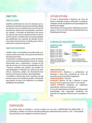 OBJETIVOS
OBJETIVO GERAL
ESTUDE EM CASA
O curso é desenvolvido a distância, por meio de
leituras, atividades práticas, videoaulas e avaliações,
realizadas através da plataforma de aprendizagem do
Portal.Ensino.digital
Você estuda na hora que quiser, realizando o curso em
apenas 1 mês ou em até 6 meses, dependendo da sua
flexibilidade de tempo.
Qualificar profissionais da área da educação para a
realização do Atendimento Educacional Especializado
em salas de recursos multifuncionais e/ou Centros de
Atendimento Educacional Especializado, aprimoran-
do, também, a formação de professores que atuam
nas salas de aula comuns, proporcionando o acesso a
conhecimentos e subsídios para uma prática pedagó-
gica qualificada, que responda aos desafios do pro-
cesso educacional inclusivo e contribua para o desen-
volvimento e autonomia do aluno.
OBJETIVOS ESPECÍFICOS
• Refletir sobre a necessidade da transformação con-
ceitual e prática da escola, como garantia de direito à
educação para todos.
• Desenvolver competências para a oferta do Atendi-
mento Educacional Especializado através de estudos
direcionados para a organização e atuação em de
salas de recursos e/ou centros especializados em AEE.
• Propiciar subsídios para práticas que auxiliem na
ação pedagógica e interação com a pessoa com defi-
ciência, transtornos globais do desenvolvimento/
transtorno do espectro autista e altas habilidades.
• Possibilitar a interlocução entre o professor da sala
de aula comum com o professor do AEE, contribuindo
para garantir ao aluno com deficiência um trabalho
pedagógico de qualidade.
FORMAS DE PAGAMENTO
MATRÍCULAPOR
MÓDULOS*
MATRÍCULANO
CURSOCOMPLETO*
MODALIDADE: EaD
PÚBLICO-ALVO: Destina-se a profissionais da
educação e áreas afins, estudantes de cursos de
licenciatura e de nível médio (magistério).
CARGA HORÁRIA: 730 horas
DURAÇÃO: Mínimo: 30 dias e Máximo: 6 meses
(duração condicionada à aprovação em cada módulo).
CORPO DOCENTE: Composto por professores
especialistas, mestres e/ou doutores.
O curso de Capacitação em Atendimento Educacional
Especializado está organizado atendendo aos
preceitos da Legislação Nacional que normatizam o
AEE.
R$990,00 1x no boleto ou até
12x no cartão.
Módulo 1: R$ 198,00
Módulo 2: R$ 198,00
Módulo 3: R$ 198,00
Módulo 4: R$ 198,00
Módulo 5: R$ 198,00
*Após a confirmação de
pagamento de cada módulo
seu acesso é liberado para
cursá-lo.
*Após a confirmação de
pagamento seu acesso a
todos os módulos é liberado.
TOTAL: R$730,00
PROMOÇÃO
CERTIFICAÇÃO
Ao concluir todos os módulos, o cursista receberá em sua casa o CERTIFICADO DE CONCLUSÃO. O
certificado é emitido em nível de extensão/qualificação profissional pela Uníntese e UTP - Universidade
Tuiuti do Paraná, com validade em território nacional.
 