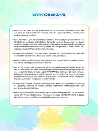 Este curso de Capacitação em Atendimento Educacional Especializado tem um total de
730 horas. Ele está dividido em 5 módulos, ofertados sequencialmente. Ao terminar um,
você passa para o próximo.
Cada módulo do Curso possui uma etapa chamada "Finalização", na qual encontram-se as
atividades de conclusão. A atividade de Conclusão é um questionário que você deverá
responder, depois de estudar todo o conteúdo do módulo. Nessa atividade de conclusão
você deverá obter nota mínima de 70 (setenta) para ser aprovado(a). Poderá refazer até 3
vezes esse questionário para atingir a nota exigida.
Para ser aprovado(a) no Curso e ter direito a receber seu Certificado de Conclusão, você
deverá obter a nota mínima de 70 (setenta) em todos os módulos.
O Certificado é emitido somente ao término de todo o curso (todos os módulos). Assim,
não haverá certificação individual por módulo.
Ao concluir os 5 módulos (com aprovação), você poderá emitir uma "Declaração de Con-
clusão" diretamente no Portal. Essa declaração servirá como documento provisório até
que seu Certificado seja enviado a você. IMPORTANTE: O Certificado do Curso é enviado
pelo correio no seu endereço, após 3 meses da sua conclusão. Esse tempo é necessário
para que as Instituições envolvidas na realização do Curso tenham tempo hábil para a
impressão, assinatura e registros do seu Certificado.
É importante que você saiba que este curso, mesmo tendo essa carga horária, é um curso
de Capacitação, ofertado em nível de extensão. Portanto não pode ser confundido com
pós-graduação/especialização.
Este curso, disponível no Portal Ensino.digital, é ministrado pela UNÍNTESE em parceria
com a UTP - Universidade Tuiuti do Paraná, reconhecida pelo MEC (Ministério da Educa-
ção). Dessa forma, o certificado tem validade em território nacional.
INFORMAÇÕES ADICIONAIS
 