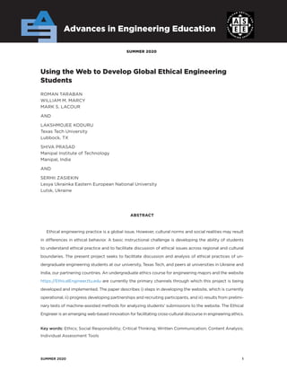SUMMER 2020	 1
SUMMER 2020
Advances in Engineering Education
Using the Web to Develop Global Ethical Engineering
­Students
ROMAN TARABAN
WILLIAM M. MARCY
MARK S. LACOUR
AND
LAKSHMOJEE KODURU
Texas Tech University
Lubbock, TX
SHIVA PRASAD
Manipal Institute of Technology
Manipal, India
AND
SERHII ZASIEKIN
Lesya Ukrainka Eastern European National University
Lutsk, Ukraine
ABSTRACT
Ethical engineering practice is a global issue. However, cultural norms and social realities may result
in differences in ethical behavior. A basic instructional challenge is developing the ability of students
to understand ethical practice and to facilitate discussion of ethical issues across regional and cultural
boundaries. The present project seeks to facilitate discussion and analysis of ethical practices of un-
dergraduate engineering students at our university, Texas Tech, and peers at universities in Ukraine and
India, our partnering countries. An undergraduate ethics course for engineering majors and the website
https://EthicalEngineer.ttu.edu are currently the primary channels through which this project is being
developed and implemented. The paper describes i) steps in developing the website, which is currently
operational, ii) progress developing partnerships and recruiting participants, and iii) results from prelimi-
nary tests of machine-assisted methods for analyzing students’ submissions to the website. The Ethical
Engineer is an emerging web-based innovation for facilitating cross-cultural discourse in engineering ethics.
Key words: Ethics; Social Responsibility; Critical Thinking; Written Communication; Content Analysis;
Individual Assessment Tools
 