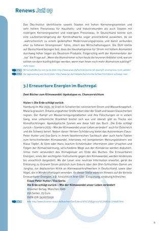 Renews Juli 09

       Das Öko-Institut identifizierte sowohl Staaten mit hohen Kernenergieanteilen und
       sehr hohem Preisniveau für Haushalts- und Industriekunden als auch Staaten mit
       niedrigem Kernenergieanteil und niedrigem Preisniveau. In Deutschland könnte sich
       eine Laufzeitverlängerung der Kernkraftwerke sogar preistreibend auswirken, da sie
       „wahrscheinlich zu einem gedämpften Modernisierungsprozess und damit verbunden
       eher zu höheren Strompreisen“ führe, zitiert das Wirtschaftsmagazin. Die DUH stellte
       auf Deutschland bezogen fest, dass die Haushaltspreise für Strom mit hohem Atomanteil
       durchweg höher liegen als Ökostrom-Produkte. Folgerichtig wirft der Kommentator der
       „taz“ die Frage auf: „Wenn die Atomstromer schon heute die teureren Anbieter sind, warum
       sollten sie dann künftig billiger werden, wenn man ihnen noch mehr Atomstrom zubilligt?“
       mehr lesen:
HTML   WirtschaftsWoche vom 24.06.2009: http://www.wiwo.de/technik/atomkraft-daempft-strompreise-nicht-400961/
HTML   die tageszeitung vom 20.07.2009: http://www.taz.de/1/debatte/kommentar/artikel/1/lichtblick-schlaegt-rwe/




       3.) Erneuerbare Energien im Buchregal
       Zwei Bücher zum Klimawandel: Apokalypse vs. Chancenreichtum


       Vision 1: Die Erde schlägt zurück
       Hamburg im Mai 2035, 35 Grad im Schatten bei rationiertem Strom und Wasserknappheit.
       Malaria grassiert. Orkane ungeahnter Größe toben über der Stadt und lassen Glasscherben
       regnen. Der Kampf um Wasserreinigungstabletten und ihre Fälschungen ist in vollem
       Gang, eine unheimliche Krankheit breitet sich aus und überall gibt es Trecks von
       Klimaflüchtlingen. Apokalyptische Szenen wie diese hält das Buch „Die Erde schlägt
       zurück – Szenario 2035 – Wie der Klimawandel unser Leben verändert“ auch für Österreich
       und die Schweiz bereit. Neben dieser fiktiven Schilderung bietet das Autorenteam Claus-
       Peter Hutter und Eva Goris in ihrem facettenreichen Sachbuch aber auch harte Fakten
       zum fortschreitenden Klimawandel. Interviews mit kompetenten Meinungsbildnern wie
       Klaus Töpfer, Al Gore oder Hans Joachim Schellnhuber informieren über Ursachen und
       Folgen der Klimaerwärmung; verschiedene Wege aus der Klimakrise werden diskutiert.
       Umso mehr verwundert das Klimaglossar am Ende des Buches: Die Erneuerbaren
       Energien, eines der wichtigsten Instrumente gegen den Klimawandel, werden tendenziös
       bis unsachlich dargestellt. Wo der Leser eine neutrale Information erwartet, gerät die
       Erklärung zu Grünem Strom plötzlich zum Exkurs über den Drei-Schluchten-Damm am
       Jangtse, zur deplazierten Kritik an Kleinwasserkraftwerken in Deutschland, sowie über
       Vögel, die in Windkraftanlagen verenden. An dieser Stelle wäre ein Hinweis auf die Vorteile
       Erneuerbarer Energien, z.B. hinsichtlich ihrer CO2- Einsparung, eindeutig hilfreicher.
          Claus-Peter Hutter / Eva Goris:
          Die Erde schlägt zurück – Wie der Klimawandel unser Leben verändert
          Droemer Verlag, München 2009
          256 Seiten, 25 Euro
          ISBN 978-3426275030
HTML      Info: http://www.droemer-knaur.de/buecher/Die+Erde+schl%C3%A4gt+zur%C3%BCck.1219668.html




                                                                                                                   4
 