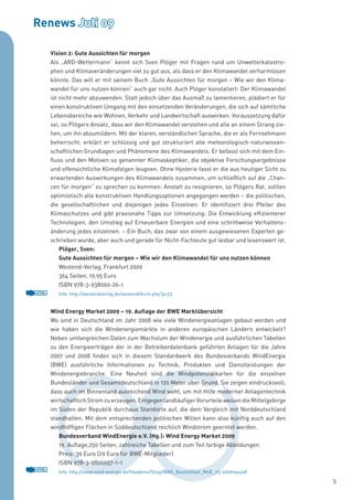 Renews Juli 09

       Vision 2: Gute Aussichten für morgen
       Als „ARD-Wettermann“ kennt sich Sven Plöger mit Fragen rund um Unwetterkatastro-
       phen und Klimaveränderungen viel zu gut aus, als dass er den Klimawandel verharmlosen
       könnte. Das will er mit seinem Buch „Gute Aussichten für morgen – Wie wir den Klima-
       wandel für uns nutzen können“ auch gar nicht. Auch Plöger konstatiert: Der Klimawandel
       ist nicht mehr abzuwenden. Statt jedoch über das Ausmaß zu lamentieren, plädiert er für
       einen konstruktiven Umgang mit den einsetzenden Veränderungen, die sich auf sämtliche
       Lebensbereiche wie Wohnen, Verkehr und Landwirtschaft auswirken. Voraussetzung dafür
       sei, so Plögers Ansatz, dass wir den Klimawandel verstehen und alle an einem Strang zie-
       hen, um ihn abzumildern. Mit der klaren, verständlichen Sprache, die er als Fernsehmann
       beherrscht, erklärt er schlüssig und gut strukturiert alle meteorologisch-naturwissen-
       schaftlichen Grundlagen und Phänomene des Klimawandels. Er befasst sich mit dem Ein-
       fluss und den Motiven so genannter Klimaskeptiker, die objektive Forschungsergebnisse
       und offensichtliche Klimafolgen leugnen. Ohne Hysterie fasst er die aus heutiger Sicht zu
       erwartenden Auswirkungen des Klimawandels zusammen, um schließlich auf die „Chan-
       cen für morgen“ zu sprechen zu kommen: Anstatt zu resignieren, so Plögers Rat, sollten
       optimistisch alle konstruktiven Handlungsoptionen angegangen werden – die politischen,
       die gesellschaftlichen und diejenigen jedes Einzelnen. Er identifiziert drei Pfeiler des
       Klimaschutzes und gibt praxisnahe Tipps zur Umsetzung: Die Entwicklung effizienterer
       Technologien, den Umstieg auf Erneuerbare Energien und eine schrittweise Verhaltens-
       änderung jedes einzelnen. – Ein Buch, das zwar von einem ausgewiesenen Experten ge-
       schrieben wurde, aber auch und gerade für Nicht-Fachleute gut lesbar und lesenswert ist.
           Plöger, Sven:
           Gute Aussichten für morgen – Wie wir den Klimawandel für uns nutzen können
           Westend-Verlag, Frankfurt 2009
           364 Seiten, 19,95 Euro
           ISBN 978-3-938060-26-1
HTML      Info: http://westendverlag.de/westend/buch.php?p=23


       Wind Energy Market 2009 – 19. Auflage der BWE Marktübersicht
       Wo sind in Deutschland im Jahr 2008 wie viele Windenergieanlagen gebaut worden und
       wie haben sich die Windenergiemärkte in anderen europäischen Ländern entwickelt?
       Neben umfangreichen Daten zum Wachstum der Windenergie und ausführlichen Tabellen
       zu den Energieerträgen der in der Betreiberdatenbank geführten Anlagen für die Jahre
       2007 und 2008 finden sich in diesem Standardwerk des Bundesverbands WindEnergie
       (BWE) ausführliche Informationen zu Technik, Produkten und Dienstleistungen der
       Windenergiebranche. Eine Neuheit sind die Windpotenzialkarten für die einzelnen
       Bundesländer und Gesamtdeutschland in 120 Meter über Grund. Sie zeigen eindrucksvoll,
       dass auch im Binnenland ausreichend Wind weht, um mit Hilfe moderner Anlagentechnik
       wirtschaftlich Strom zu erzeugen. Entgegen landläufiger Vorurteile weisen die Mittelgebirge
       im Süden der Republik durchaus Standorte auf, die dem Vergleich mit Norddeutschland
       standhalten. Mit dem entsprechenden politischen Willen kann also künftig auch auf den
       windhöffigen Flächen in Süddeutschland reichlich Windstrom geerntet werden.
          Bundesverband WindEnergie e.V. (Hg.): Wind Energy Market 2009
          19. Auflage,250 Seiten, zahlreiche Tabellen und zum Teil farbige Abbildungen
          Preis: 39 Euro (29 Euro für BWE-Mitglieder)
          ISBN 978-3-9806657-1-1
HTML
          Info: http://www.wind-energie.de/fileadmin/Shop/BWE_Bestellblatt_MUE_03-2009low.pdf
                                                                                                     5
 