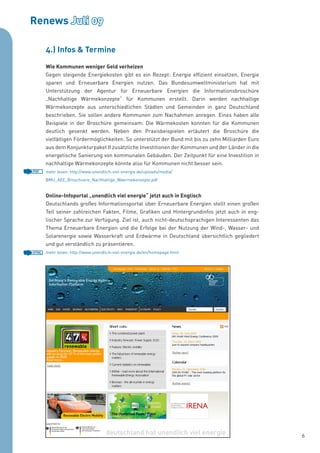 Renews Juli 09

       4.) Infos & Termine

       Wie Kommunen weniger Geld verheizen
       Gegen steigende Energiekosten gibt es ein Rezept: Energie effizient einsetzen, Energie
       sparen und Erneuerbare Energien nutzen. Das Bundesumweltministerium hat mit
       Unterstützung der Agentur für Erneuerbare Energien die Informationsbroschüre
       „Nachhaltige Wärmekonzepte“ für Kommunen erstellt. Darin werden nachhaltige
       Wärmekonzepte aus unterschiedlichen Städten und Gemeinden in ganz Deutschland
       beschrieben. Sie sollen andere Kommunen zum Nachahmen anregen. Eines haben alle
       Beispiele in der Broschüre gemeinsam: Die Wärmekosten konnten für die Kommunen
       deutlich gesenkt werden. Neben den Praxisbeispielen erläutert die Broschüre die
       vielfältigen Fördermöglichkeiten. So unterstützt der Bund mit bis zu zehn Milliarden Euro
       aus dem Konjunkturpaket II zusätzliche Investitionen der Kommunen und der Länder in die
       energetische Sanierung von kommunalen Gebäuden. Der Zeitpunkt für eine Investition in
       nachhaltige Wärmekonzepte könnte also für Kommunen nicht besser sein.
PDF    mehr lesen: http://www.unendlich-viel-energie.de/uploads/media/
       BMU_AEE_Broschuere_Nachhaltige_Waermekonzepte.pdf


       Online-Infoportal „unendlich viel energie“ jetzt auch in Englisch
       Deutschlands großes Informationsportal über Erneuerbare Energien stellt einen großen
       Teil seiner zahlreichen Fakten, Filme, Grafiken und Hintergrundinfos jetzt auch in eng-
       lischer Sprache zur Verfügung. Ziel ist, auch nicht-deutschsprachigen Interessenten das
       Thema Erneuerbare Energien und die Erfolge bei der Nutzung der Wind-, Wasser- und
       Solarenergie sowie Wasserkraft und Erdwärme in Deutschland übersichtlich gegliedert
       und gut verständlich zu präsentieren.
HTML   mehr lesen: http://www.unendlich-viel-energie.de/en/homepage.html




                                                                                                   6
 