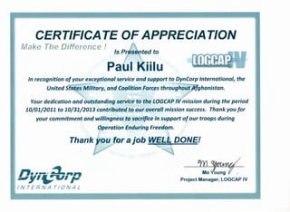 CERTIFICATE OF APPRECIATION~
Make The Difference !
Is Presented to
PaUl Kiilu
In recognition of your exceptional service and support to DynCorp International, the
~ -~
United States Military, and Coalition Forces throughout Afghanistan.
Your dedication and outstanding service ,to the LOGCAP IV mission during the period
10/01/2011 to 10/31/2013 contributed to our overall mission success. Thank you for
your commitment and willingness to sacrifice in support ofour troops during
Operation Enduring Freedom.
......../~......Uy1f,tr:U1p
INTERNA TIDNAL
om %twYv/
Mo loung f' t
Project Manager, LOGCAP IV
 
