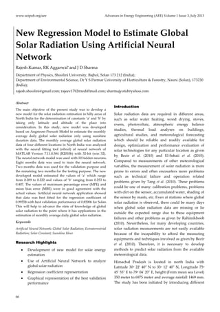 www.seipub.org/aee Advances in Energy Engineering (AEE) Volume 1 Issue 3, July 2013
66
New Regression Model to Estimate Global
Solar Radiation Using Artificial Neural
Network
Rajesh Kumar, RK Aggarwal* and J D Sharma
Department of Physics, Shoolini University, Bajhol, Solan 173 212 (India);
Department of Environmental Science, Dr Y S Parmar University of Horticulture & Forestry, Nauni (Solan), 173230
(India);
rajesh.shoolini@gmail.com; rajeev1792@rediffmail.com; sharmajyotid@yahoo.com
Abstract
The main objective of the present study was to develop a
new model for the solar radiation estimation in hilly areas of
North India for the determination of constants ‘a’ and ‘b’ by
taking only latitude and altitude of the place into
consideration. In this study, new model was developed
based on Angstrom-Prescott Model to estimate the monthly
average daily global solar radiation only using sunshine
duration data. The monthly average global solar radiation
data of four different locations in North India was analyzed
with the neural fitting tool (nftool) of neural network of
MATLAB Version 7.11.0.584 (R2010b) with 32-bit (win 32).
The neural network model was used with 10 hidden neurons.
Eight months data was used to train the neural network.
Two months data was used for the validation purpose and
the remaining two months for the testing purpose. The new
developed model estimated the values of ‘a’ which range
from 0.209 to 0.222 and values of ‘b’ ranging from 0.253 to
0.407. The values of maximum percentage error (MPE) and
mean bias error (MBE) were in good agreement with the
actual values. Artificial neural network application showed
that data was best fitted for the regression coefficient of
0.99558 with best validation performance of 0.85906 for Solan.
This will help to advance the state of knowledge of global
solar radiation to the point where it has applications in the
estimation of monthly average daily global solar radiation.
Keywords
Artificial Neural Network; Global Solar Radiation; Extraterrestrial
Radiation; Solar Constant; Sunshine Hour
Research Highlights
 Development of new model for solar energy
estimation
 Use of Artificial Neural Network to analyze
global solar radiation
 Regression coefficient representation
 Graphical representation of the best validation
performance
Introduction
Solar radiation data are required in different areas,
such as solar water heating, wood drying, stoves,
ovens, photovoltaic, atmospheric energy balance
studies, thermal load analyses on buildings,
agricultural studies, and meteorological forecasting
which should be reliable and readily available for
design, optimization and performance evaluation of
solar technologies for any particular location as given
by Bezir et al. (2010) and El-Sebaii et al. (2010).
Compared to measurements of other meteorological
variables, the measurement of solar radiation is more
prone to errors and often encounters more problems
such as technical failure and operation related
problems given by Tang et al. (2010). These problems
could be one of many: calibration problems, problems
with dirt on the sensor, accumulated water, shading of
the sensor by masts, etc. Even at stations where global
solar radiation is observed, there could be many days
when global solar radiation data are missing or lie
outside the expected range due to these equipment
failures and other problems as given by Rahimikhoob
(2010). Nevertheless, for many developing countries,
solar radiation measurements are not easily available
because of the incapability to afford the measuring
equipments and techniques involved as given by Bezir
et al. (2010). Therefore, it is necessary to develop
methods to predict solar radiation from the available
meteorological data.
Himachal Pradesh is located in north India with
Latitude 30o 22' 40" N to 33o 12' 40" N, Longitude 75o
45' 55" E to 79o 04' 20" E, height (From mean sea Level)
350 meter to 6975 meter and average rainfall 1469 mm.
The study has been initiated by introducing different
 