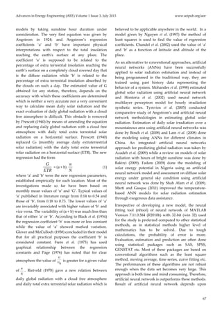 Advances in Energy Engineering (AEE) Volume 1 Issue 3, July 2013 www.seipub.org/aee
67
models by taking sunshine hour duration under
consideration. The very first equation was given by
Angstrom in 1924; and Angstrom’s regression
coefficients ‘a’ and ‘b’ have important physical
interpretations with respect to the total insolation
reaching the earth’s surface at any place. The
coefficient ‘a’ is supposed to be related to the
percentage of extra terrestrial insolation reaching the
earth’s surface on a completely cloud covered day that
is the diffuse radiation while ‘b’ is related to the
percentage of extra terrestrial insolation absorbed by
the clouds on such a day. The estimated value of G
obtained for any station, therefore, depends on the
accuracy with which these coefficients are determined
which is neither a very accurate nor a very convenient
way to calculate mean daily solar radiation and the
exact evaluation of daily global radiation with a cloud
free atmosphere is difficult. This obstacle is removed
by Prescott (1940) by means of amending the equation
and replacing daily global radiation with a cloud free
atmosphere with daily total extra terrestrial solar
radiation on a horizontal surface. Prescott (1940)
replaced G0 (monthly average daily extraterrestrial
solar radiation) with the daily total extra terrestrial
solar radiation on a horizontal surface (ETR). The new
regression had the form
ETR
G
= (a + b)
N
n
(1)
where ‘a’ and ‘b’ were the new regression parameters,
established empirically for each location. Most of the
investigations made so far have been based on
monthly mean values of ‘n’ and ‘G’. Typical values of
‘a’ published in literature range from 0.14 to 0.54 and
those of ‘b’, from 0.18 to 0.73. The lower values of ‘a’
are invariably associated with higher values of ‘b’ and
vice versa. The variability of (a + b) was much less than
that of either ‘a’ or ‘b’. According to Black et al. (1954)
the regression coefficient ‘b’ was more or less constant
while the value of ‘a’ showed marked variation.
Glover and McCulloch (1958) concluded in their model
that for all practical purposes the coefficient ‘b’ is
considered constant. Frere et al. (1975) has used
graphical relationship between the regression
constants and Page (1976) has noted that for clear
atmosphere the value of
0
G
G is greater for a given value
of
n
N
. Rietveld (1978) gave a new relation between
daily global radiation with a cloud free atmosphere
and daily total extra terrestrial solar radiation which is
believed to be applicable anywhere in the world. In a
model given by Nguyen et al. (1997) the method of
least squares is used to find the value of regression
coefficients. Chandel et al. (2002) used the value of ‘a’
and ‘b’ as a function of latitude and altitude of the
place.
As an alternative to conventional approaches, artificial
neural networks (ANNs) have been successfully
applied to solar radiation estimation and instead of
being programmed in the traditional way, they are
trained using past history data representing the
behavior of a system. Mohandes et al. (1998) estimated
global solar radiation using artificial neural network
and Hontoria et al. (2002) used neural network
multilayer perceptron model for hourly irradiation
synthetic series. Tymvios et al. (2005) conducted
comparative study of Angstrom’s and artificial neural
network methodologies in estimating global solar
radiation. Estimation of daily solar irradiation over a
mountainous area using artificial neural networks was
done by Bosch et al. (2008) and Lam et al. (2008) done
the modeling using ANNs for different climates in
China. An integrated artificial neural networks
approach for predicting global radiation was taken by
Azadeh et al. (2009) while a review on models of solar
radiation with hours of bright sunshine was done by
Bakirci (2009). Fadare (2009) done the modeling of
solar energy potential in Nigeria using an artificial
neural network model and assessment on diffuse solar
energy under general sky condition using artificial
neural network was done by Shah Alam et al. (2009).
Martí and Gasque (2011) improved the temperature-
based ANN models for solar radiation estimation
through exogenous data assistance.
Irrespective of developing a new model, the neural
fitting tool (nftool) of neural network of MATLAB
Version 7.11.0.584 (R2010b) with 32-bit (win 32) used
for the study is preferred compared to other statistical
methods, as in statistical methods higher level of
mathematics has to be solved. Due to tough
calculations, the probability of error is more.
Evaluation, estimation and prediction are often done
using statistical packages such as SAS, SPSS,
GENSTAT etc. Most of these packages are based on
conventional algorithms such as the least square
method, moving average, time series, curve fitting etc.
The performances of these algorithms are not robust
enough when the data set becomes very large. This
approach is both time and mind consuming. Therefore,
artificial neural network is outperforms these methods.
Result of artificial neural network depends upon
 