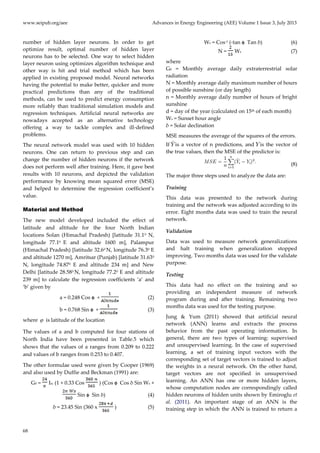 www.seipub.org/aee Advances in Energy Engineering (AEE) Volume 1 Issue 3, July 2013
68
number of hidden layer neurons. In order to get
optimize result, optimal number of hidden layer
neurons has to be selected. One way to select hidden
layer neuron using optimizes algorithm technique and
other way is hit and trial method which has been
applied in existing proposed model. Neural networks
having the potential to make better, quicker and more
practical predictions than any of the traditional
methods, can be used to predict energy consumption
more reliably than traditional simulation models and
regression techniques. Artificial neural networks are
nowadays accepted as an alternative technology
offering a way to tackle complex and ill-defined
problems.
The neural network model was used with 10 hidden
neurons. One can return to previous step and can
change the number of hidden neurons if the network
does not perform well after training. Here, it gave best
results with 10 neurons, and depicted the validation
performance by knowing mean squared error (MSE)
and helped to determine the regression coefficient’s
value.
Material and Method
The new model developed included the effect of
latitude and altitude for the four North Indian
locations Solan (Himachal Pradesh) [latitude 31.10 N,
longitude 77.10 E and altitude 1600 m], Palampur
(Himachal Pradesh) [latitude 32.60 N, longitude 76.30 E
and altitude 1270 m], Amritsar (Punjab) [latitude 31.630
N, longitude 74.870 E and altitude 234 m] and New
Delhi [latitude 28.580 N, longitude 77.20 E and altitude
239 m] to calculate the regression coefficients ‘a’ and
‘b’ given by
a = 0.248 Cos ɸ + (2)
b = 0.768 Sin ɸ + (3)
where  is latitude of the location
The values of a and b computed for four stations of
North India have been presented in Table.5 which
shows that the values of a ranges from 0.209 to 0.222
and values of b ranges from 0.253 to 0.407.
The other formulae used were given by Cooper (1969)
and also used by Duffie and Beckman (1991) are:
G0 = Isc (1 + 0.33 Cos ) (Cos ɸ Cos δ Sin Ws +
Sin ɸ Sin δ) (4)
δ = 23.45 Sin (360 x ) (5)
Ws = Cos-1 (-tan ɸ Tan δ) (6)
N = Ws (7)
where
G0 = Monthly average daily extraterrestrial solar
radiation
N = Monthly average daily maximum number of hours
of possible sunshine (or day length)
n = Monthly average daily number of hours of bright
sunshine
d = day of the year (calculated on 15th of each month)
Ws = Sunset hour angle
δ = Solar declination
MSE measures the average of the squares of the errors.
If is a vector of n predictions, and is the vector of
the true values, then the MSE of the predictor is:
(8)
The major three steps used to analyze the data are:
Training
This data was presented to the network during
training and the network was adjusted according to its
error. Eight months data was used to train the neural
network.
Validation
Data was used to measure network generalizations
and halt training when generalization stopped
improving. Two months data was used for the validate
purpose.
Testing
This data had no effect on the training and so
providing an independent measure of network
program during and after training. Remaining two
months data was used for the testing purpose.
Jung & Yum (2011) showed that artificial neural
network (ANN) learns and extracts the process
behavior from the past operating information. In
general, there are two types of learning: supervised
and unsupervised learning. In the case of supervised
learning, a set of training input vectors with the
corresponding set of target vectors is trained to adjust
the weights in a neural network. On the other hand,
target vectors are not specified in unsupervised
learning. An ANN has one or more hidden layers,
whose computation nodes are correspondingly called
hidden neurons of hidden units shown by Emiroglu et
al. (2011). An important stage of an ANN is the
training step in which the ANN is trained to return a
 