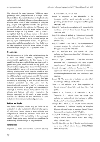 www.seipub.org/aee Advances in Energy Engineering (AEE) Volume 1 Issue 3, July 2013
72
The values of the mean bias error (MBE) and mean
percentage error (MPE) are within 10 % range. Table 1
illustrated that the predicted values of the global solar
radiation (GP) for Bajhol-Solan were in good agreement
with the actual values of solar radiation (GA) except for
July, August and September months. The predicted
values of the global solar radiation for Palampur were
in good agreement with the actual values of solar
radiation except for May month (Table 2). Table 3
exemplified that the predicted values of the global
solar radiation for Amritsar were in good agreement
with the actual values of solar radiation except for
January, April and December months. The predicted
values of the global solar radiation for New Delhi were
in good agreement with the actual values of solar
radiation except for April and May months (Table 4).
Conclusion
The determination of global solar radiation at any site
is vital for many scientific, engineering and
environmental applications. In this study, a new
model based on geographical data was developed to
predict the global solar radiation at any place. The
objective of developing a new model for the estimation
of solar radiation was to review current models and to
develop an alternative model that can provide a level
of accuracy comparable or better than current models.
An additional goal was to design a model that should
be easily implemented. The present study has been
successful in developing a new model for the solar
radiation estimation in hilly areas for the
determination of constants ‘a’ and ‘b’ by taking only
latitude and altitude of the place into consideration.
Although in previous models many authors have used
altitude and latitude with other parameters, the
formula developed in this study is more suitable,
accurate and effective for the estimation of solar
radiation with minimum number of parameters.
Follow up Study
The newly developed model may be used for the
estimation of solar radiation in different hilly regions
of India with known values of solar radiation and
comparison of known and estimated value for all the
stations will give the real validity of the developed
model. Based on the above feedback, the model can be
reframed by minute changes in the parameters.
REFERENCES
Angstrom, A. ‚Solar and terrestrial radiation‛. Quartz.J.
R.Meteorol Soc., 50, 121-125, 1924.
Azadeh, A., Maghsoudi, A., and Sohrabkhani, S. ‚An
integrated artificial neural networks approach for
predicting global radiation‛. Energy Convers Manage, 50,
1497–1505, 2009.
Bakirci, K., ‚Models of solar radiation with hours ofbright
sunshine: a review‛. Renew Sustain Energy Rev, 13,
2580–2588, 2009.
Bezir, N. C., Akkurt, I., & Ozek, N. ‚Estimation of horizontal
solar radiation in Isparta (Turkey)‛. Energy Sources, 32,
512–517, 2010.
Bezir, N.C., Akkurt, I., and Ozek, N. ‚The development of a
computer program for estimating solar radiation‛.
Energy Sources, 32, 995–1003, 2010.
Black, J.N., Bonython, G.W., and Prescott, J.A. ‚Solar
radiation and the duration of sunshine‛. QJR Meteor. Soc.
80, 231-235, 1954.
Bosch, J.L., Lópe, G., and Batlles, F.J. ‚Daily solar irradiation
estimation over a mountainous area using artificial
neural networks‛. Renew Energy, 33, 1622–1628, 2008.
Chandel, S.S., Aggarwl, R.K., and Pandey, A.N. ‚A new
approach to estimate global solar radiation on horizontal
surfaces using temperature data‛. SESI Journal 12(2), 109-
114, 2002.
Cooper, P.I. ‚The absorption of radiation on solar stills‛.
Solar Energy, vol 12 (3), 333-346, 1969.
Duffie, J.A., and Backman, W.A. ‚Solar engineering of
hermal processes‛. John Wiley and Sons, New York
(1991).
El-Sebaii, A. A., Al-Hazmi, F. S., Al-Ghamdi, A. A., &
Yaghmour, S. J. ‚Global, direct and diffuse solar
radiation on horizontal and tilted surfaces in Jeddah,
Saudi Arabia‛. Applied Energy, 87, 568–576.
Emiroglu, M. E., Bilhan, O., and Kisi, O. ‚Neural networks
for estimation of discharge capacity of triangular
labyrinth side-weir located on a straight channel‛. Expert
Systems with Applications, 38, 867–874, 2011.
Fadare, D.A. ‚Modelling of solar energy potential in Nigeria
using an artificial neural network model‛. Appl Energy,
86 (9), 1410–1422, 2009.
Frere, M., Rijks, J.Q., and Rea, J. ‚Estudio agroclimatologico
de la zona ondina‛. Informe tecnico, FAO/UNESCO/
OMM. Rome (1975).
 