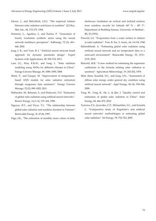 Advances in Energy Engineering (AEE) Volume 1 Issue 3, July 2013 www.seipub.org/aee
73
Glover, J., and McCulloch, J.S.G. ‚The empirical relation
between solar radiation and hours of sunshine‛. Q J Roy,
Met. Soc., 84, 172-175, 1958.
Hontoria, L., Aguilera, J., and Zufiria, P. ‚Generation of
hourly irradiation synthetic series using the neural
network multilayer perceptron‛. SolEnergy, 72 (5), 441–
446, 2002.
Jung, J. R., and Yum, B. J. ‚Artificial neural network based
approach for dynamic parameter design‛. Expert
Systems with Applications, 38, 504–510, 2011.
Lam, J.C., Wan, K.K.W., and Yang, L. ‚Solar radiation
modeling using ANNs for different climates in China‛.
Energy Convers Manage, 49, 1080–1090, 2008.
Martí, P., and Gasque, M. ‚Improvement of temperature-
based ANN models for solar radiation estimation
through exogenous data assistance‛. Energy Convers
Manage, 52 (2), 990–1003, 2011.
Mohandes, M., Rehman, S., and Halawani, T.O. ‚Estimation
of global solar radiation using artificial neural networks‛.
Renew Energy, 14 (1–4), 179–184, 1998.
Nguyen, B.T., and Pryor, T.L. ‚The relationship between
global solar radiation and sunshine duration in Vietnam‛.
Renewable Energy, II, 47-60, 1997.
Page, J.K., ‚The estimation of monthly mean values of daily
shortwave irradiation on vertical and inclined surfaces
from sunshine records for latitude 600 N – 400 S‛,
Department of Building Science, University of Sheffied ,
BS, 32 (1976).
Prescott, J.A. ‚Evaporation from a water surface in relation
to solar radiation‛. Tran. R. Soc. S. Austr., 64, 14-118, 1940.
Rahimikhoob, A. ‚Estimating global solar radiation using
artificial neural network and air temperature data in a
semi-arid environment‛. Renewable Energy, 35, 2131–
2135, 2010.
Rietveld, M.R. ‚A new method for estimating the regression
coefficients in the formula relating solar radiation to
sunshine‛. Agriculture Meteorology, 19, 243-252, 1978.
Shah Alam, Kaushik, S.C., and Garg, S.N., ‚Assessment of
diffuse solar energy under general sky condition using
artificial neural network‛. Appl Energy, 86 (4), 554–564,
2009.
Tang, W., Yang, K., He, J., & Qin, J. ‚Quality control and
estimation of global solar radiation in China‛. Solar
Energy, 84, 466–475, 2010.
Tymvios, F.S., Jacovides, C.P., Michaelides, S.C., and Scouteli,
C. ‚Comparative study of Ångström’s and artificial
neural networks’ methodologies in estimating global
solar radiation‛. Sol Energy, 78, 752–762, 2005.
 