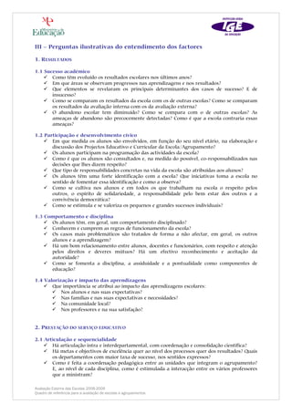 III – Perguntas ilustrativas do entendimento dos factores

1. RESULTADOS

1.1 Sucesso académico
       Como têm evoluído os resultados escolares nos últimos anos?
       Em que áreas se observam progressos nas aprendizagens e nos resultados?
       Que elementos se revelaram os principais determinantes dos casos de sucesso? E de
       insucesso?
       Como se comparam os resultados da escola com os de outras escolas? Como se comparam
       os resultados da avaliação interna com os da avaliação externa?
       O abandono escolar tem diminuído? Como se compara com o de outras escolas? As
       ameaças de abandono são precocemente detectadas? Como é que a escola contraria essas
       ameaças?

1.2 Participação e desenvolvimento cívico
       Em que medida os alunos são envolvidos, em função do seu nível etário, na elaboração e
       discussão dos Projectos Educativo e Curricular da Escola/Agrupamento?
       Os alunos participam na programação das actividades da escola?
       Como é que os alunos são consultados e, na medida do possível, co-responsabilizados nas
       decisões que lhes dizem respeito?
       Que tipo de responsabilidades concretas na vida da escola são atribuídas aos alunos?
       Os alunos têm uma forte identificação com a escola? Que iniciativas toma a escola no
       sentido de fomentar essa identificação e como a observa?
       Como se cultiva nos alunos e em todos os que trabalham na escola o respeito pelos
       outros, o espírito de solidariedade, a responsabilidade pelo bem estar dos outros e a
       convivência democrática?
       Como se estimula e se valoriza os pequenos e grandes sucessos individuais?

1.3 Comportamento e disciplina
      Os alunos têm, em geral, um comportamento disciplinado?
      Conhecem e cumprem as regras de funcionamento da escola?
      Os casos mais problemáticos são tratados de forma a não afectar, em geral, os outros
      alunos e a aprendizagem?
      Há um bom relacionamento entre alunos, docentes e funcionários, com respeito e atenção
      pelos direitos e deveres mútuos? Há um efectivo reconhecimento e aceitação da
      autoridade?
      Como se fomenta a disciplina, a assiduidade e a pontualidade como componentes de
      educação?

1.4 Valorização e impacto das aprendizagens
       Que importância se atribui ao impacto das aprendizagens escolares:
           Nos alunos e nas suas expectativas?
           Nas famílias e nas suas expectativas e necessidades?
           Na comunidade local?
           Nos professores e na sua satisfação?


2. PRESTAÇÃO DO SERVIÇO EDUCATIVO

2.1 Articulação e sequencialidade
       Há articulação intra e interdepartamental, com coordenação e consolidação científica?
       Há metas e objectivos de excelência quer ao nível dos processos quer dos resultados? Quais
       os departamentos com maior taxa de sucesso, nos sentidos expressos?
       Como é feita a coordenação pedagógica entre as unidades que integram o agrupamento?
       E, ao nível de cada disciplina, como é estimulada a interacção entre os vários professores
       que a ministram?

Avaliação Externa das Escolas 2008-2009
Quadro de referência para a avaliação de escolas e agrupamentos
 