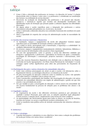 Como é feita a afectação dos professores às turmas e às direcções de turma? A relação
          desenvolvida entre os alunos e entre estes e os professores é considerada na constituição
          das turmas e na atribuição do serviço docente?
          Decorrente da avaliação do desempenho dos professores e do pessoal não docente,
          apoiam-se e orientam-se aqueles que revelem um desempenho insuficiente? São
          identificadas acções de formação que possam ajudar a colmatar algumas das dificuldades
          detectadas?
          Há algum plano e acções específicas para a integração dos professores e outros
          funcionários colocados pela primeira vez, ou de novo, na escola?
          Como é valorizada a dimensão educativa nos conteúdos funcionais dos auxiliares de acção
          educativa?
          Qual a capacidade de resposta dos serviços de administração escolar às necessidades da
          escola?

3.3 Gestão dos recursos materiais e financeiros
       As instalações, espaços e equipamentos da escola são adequados? Existem espaços
       específicos para as actividades de formação artística e educação física?
       Há, a todos os níveis, preocupação com a manutenção, a segurança e a salubridade? As
       condições laboratoriais são adequadas?
       Os recursos, espaços e equipamentos (nomeadamente refeitório, laboratórios, biblioteca e
       outros recursos de informação) estão acessíveis e bem organizados?
       No caso dos agrupamentos, como se garante o acesso das diferentes unidades que
       integram o agrupamento a professores, especialistas ou técnicos de apoio, a instalações,
       tecnologias de informação e comunicação, projectos nacionais e internacionais, entre
       outros?
       O uso dos recursos financeiros disponíveis está alinhado com os objectivos do Projecto
       Curricular de Escola/Agrupamento e do Plano Anual/Plurianual de Actividades? A escola
       consegue captar verbas significativas para além das provenientes do Orçamento de
       Estado?

3.4 Participação dos pais e outros elementos da comunidade educativa
       Existe uma contínua preocupação em atrair os pais à escola e de informá-los sobre o
       Regulamento Interno, as estratégias educativas e as iniciativas da escola?
       Os pais/encarregados de educação conhecem como se trabalha na escola e são apoiados
       para saber motivar e trabalhar com os alunos em casa?
       Como é promovida a participação das famílias, dos encarregados de educação e de outros
       elementos da comunidade educativa nos órgãos de administração e gestão em que têm
       assento e nas actividades da escola?
       Em que medida os pais e encarregados de educação e outros actores da comunidade são
       um recurso fundamental na procura de soluções para os problemas dos alunos e da
       escola?

3.5 Equidade e justiça
       Os responsáveis da escola e das diferentes estruturas pautam-se por princípios de
       equidade e justiça? Procuram, para cada caso, as soluções específicas mais adequadas?
       Evitam recorrer a soluções fáceis, simplesmente como forma de evitar conflitos?
       As oportunidades são efectivamente iguais para todos os alunos, na escolha de horários,
       inserção em turmas, no acesso a experiências escolares estimulantes, etc.?
       Como se manifesta uma política activa de inclusão soócioescolar das minorias culturais e
       sociais?


4. LIDERANÇA

4.1 Visão e estratégia
       A gestão hierarquiza e calendariza os seus objectivos, bem como a solução dos problemas
       da escola por forma a ter metas claras e avaliáveis?

Avaliação Externa das Escolas 2008-2009
Quadro de referência para a avaliação de escolas e agrupamentos
 