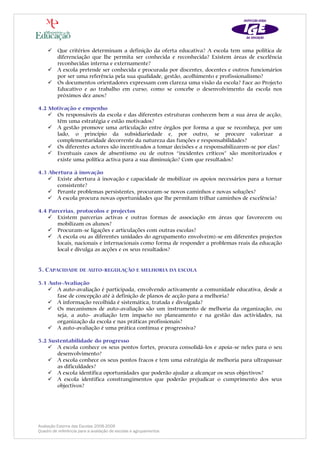 Que critérios determinam a definição da oferta educativa? A escola tem uma política de
          diferenciação que lhe permita ser conhecida e reconhecida? Existem áreas de excelência
          reconhecidas interna e externamente?
          A escola pretende ser conhecida e procurada por discentes, docentes e outros funcionários
          por ser uma referência pela sua qualidade, gestão, acolhimento e profissionalismo?
          Os documentos orientadores expressam com clareza uma visão da escola? Face ao Projecto
          Educativo e ao trabalho em curso, como se concebe o desenvolvimento da escola nos
          próximos dez anos?

4.2 Motivação e empenho
      Os responsáveis da escola e das diferentes estruturas conhecem bem a sua área de acção,
      têm uma estratégia e estão motivados?
      A gestão promove uma articulação entre órgãos por forma a que se reconheça, por um
      lado, o princípio da subsidiariedade e, por outro, se procure valorizar a
      complementaridade decorrente da natureza das funções e responsabilidades?
      Os diferentes actores são incentivados a tomar decisões e a responsabilizarem-se por elas?
      Eventuais casos de absentismo ou de outros “incidentes críticos” são monitorizados e
      existe uma política activa para a sua diminuição? Com que resultados?

4.3 Abertura à inovação
       Existe abertura à inovação e capacidade de mobilizar os apoios necessários para a tornar
       consistente?
       Perante problemas persistentes, procuram-se novos caminhos e novas soluções?
       A escola procura novas oportunidades que lhe permitam trilhar caminhos de excelência?

4.4 Parcerias, protocolos e projectos
       Existem parcerias activas e outras formas de associação em áreas que favorecem ou
       mobilizam os alunos?
       Procuram-se ligações e articulações com outras escolas?
       A escola ou as diferentes unidades do agrupamento envolve(m)-se em diferentes projectos
       locais, nacionais e internacionais como forma de responder a problemas reais da educação
       local e divulga as acções e os seus resultados?


5. CAPACIDADE DE AUTO-REGULAÇÃO E MELHORIA DA ESCOLA

5.1 Auto-Avaliação
       A auto-avaliação é participada, envolvendo activamente a comunidade educativa, desde a
       fase de concepção até à definição de planos de acção para a melhoria?
       A informação recolhida é sistemática, tratada e divulgada?
       Os mecanismos de auto-avaliação são um instrumento de melhoria da organização, ou
       seja, a auto- avaliação tem impacto no planeamento e na gestão das actividades, na
       organização da escola e nas práticas profissionais?
       A auto-avaliação é uma prática contínua e progressiva?

5.2 Sustentabilidade do progresso
       A escola conhece os seus pontos fortes, procura consolidá-los e apoia-se neles para o seu
       desenvolvimento?
       A escola conhece os seus pontos fracos e tem uma estratégia de melhoria para ultrapassar
       as dificuldades?
       A escola identifica oportunidades que poderão ajudar a alcançar os seus objectivos?
       A escola identifica constrangimentos que poderão prejudicar o cumprimento dos seus
       objectivos?




Avaliação Externa das Escolas 2008-2009
Quadro de referência para a avaliação de escolas e agrupamentos
 