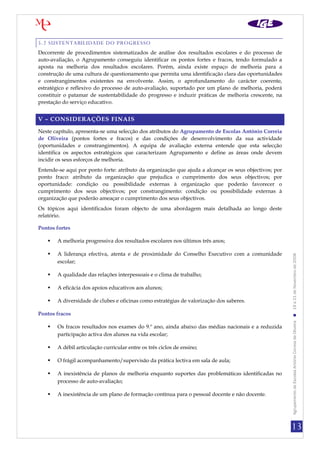 13
AgrupamentodeEscolasAntónioCorreiadeOliveira19a21deNovembrode2008
5.2 SUSTENTABILIDADE DO PROGRESSO
Decorrente de procedimentos sistematizados de análise dos resultados escolares e do processo de
auto-avaliação, o Agrupamento conseguiu identificar os pontos fortes e fracos, tendo formulado a
aposta na melhoria dos resultados escolares. Porém, ainda existe espaço de melhoria para a
construção de uma cultura de questionamento que permita uma identificação clara das oportunidades
e constrangimentos existentes na envolvente. Assim, o aprofundamento do carácter coerente,
estratégico e reflexivo do processo de auto-avaliação, suportado por um plano de melhoria, poderá
constituir o patamar de sustentabilidade do progresso e induzir práticas de melhoria crescente, na
prestação do serviço educativo.
V – CONSIDERAÇÕES FINAIS
Neste capítulo, apresenta-se uma selecção dos atributos do Agrupamento de Escolas António Correia
de Oliveira (pontos fortes e fracos) e das condições de desenvolvimento da sua actividade
(oportunidades e constrangimentos). A equipa de avaliação externa entende que esta selecção
identifica os aspectos estratégicos que caracterizam Agrupamento e define as áreas onde devem
incidir os seus esforços de melhoria.
Entende-se aqui por ponto forte: atributo da organização que ajuda a alcançar os seus objectivos; por
ponto fraco: atributo da organização que prejudica o cumprimento dos seus objectivos; por
oportunidade: condição ou possibilidade externas à organização que poderão favorecer o
cumprimento dos seus objectivos; por constrangimento: condição ou possibilidade externas à
organização que poderão ameaçar o cumprimento dos seus objectivos.
Os tópicos aqui identificados foram objecto de uma abordagem mais detalhada ao longo deste
relatório.
Pontos fortes
 A melhoria progressiva dos resultados escolares nos últimos três anos;
 A liderança efectiva, atenta e de proximidade do Conselho Executivo com a comunidade
escolar;
 A qualidade das relações interpessoais e o clima de trabalho;
 A eficácia dos apoios educativos aos alunos;
 A diversidade de clubes e oficinas como estratégias de valorização dos saberes.
Pontos fracos
 Os fracos resultados nos exames do 9.º ano, ainda abaixo das médias nacionais e a reduzida
participação activa dos alunos na vida escolar;
 A débil articulação curricular entre os três ciclos de ensino;
 O frágil acompanhamento/supervisão da prática lectiva em sala de aula;
 A inexistência de planos de melhoria enquanto suportes das problemáticas identificadas no
processo de auto-avaliação;
 A inexistência de um plano de formação contínua para o pessoal docente e não docente.
 