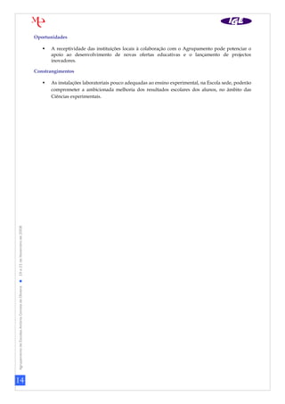 14
AgrupamentodeEscolasAntónioCorreiadeOliveira19a21deNovembrode2008
Oportunidades
 A receptividade das instituições locais à colaboração com o Agrupamento pode potenciar o
apoio ao desenvolvimento de novas ofertas educativas e o lançamento de projectos
inovadores.
Constrangimentos
 As instalações laboratoriais pouco adequadas ao ensino experimental, na Escola sede, poderão
comprometer a ambicionada melhoria dos resultados escolares dos alunos, no âmbito das
Ciências experimentais.
 