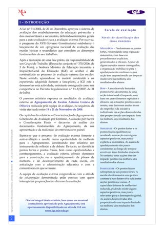 2
AgrupamentodeEscolasAntónioCorreiadeOliveira19a21deNovembrode2008
I – INTRODUÇÃO
A Lei n.º 31/2002, de 20 de Dezembro, aprovou o sistema de
avaliação dos estabelecimentos de educação pré-escolar e
dos ensinos básico e secundário, definindo orientações gerais
para a auto-avaliação e para a avaliação externa. Por sua vez,
o programa do XVII Governo Constitucional estabeleceu o
lançamento de um «programa nacional de avaliação das
escolas básicas e secundárias que considere as dimensões
fundamentais do seu trabalho».
Após a realização de uma fase piloto, da responsabilidade de
um Grupo de Trabalho (Despacho conjunto n.º 370/2006, de
3 de Maio), a Senhora Ministra da Educação incumbiu a
Inspecção-Geral da Educação (IGE) de acolher e dar
continuidade ao processo de avaliação externa das escolas.
Neste sentido, apoiando-se no modelo construído e na
experiência adquirida durante a fase-piloto, a IGE está a
desenvolver esta actividade, entretanto consignada como sua
competência no Decreto Regulamentar n.º 81-B/2007, de 31
de Julho.
O presente relatório expressa os resultados da avaliação
externa do Agrupamento de Escolas António Correia de
Oliveira realizada pela equipa de avaliação, na sequência da
visita efectuada entre 19 e 21 de Novembro de 2008.
Os capítulos do relatório ― Caracterização do Agrupamento,
Conclusões da Avaliação por Domínio, Avaliação por Factor
e Considerações Finais ― decorrem da análise dos
documentos fundamentais do Agrupamento, da sua
apresentação e da realização de entrevistas em painel.
Espera-se que o processo de avaliação externa fomente a
auto-avaliação e resulte numa oportunidade de melhoria
para o Agrupamento, constituindo este relatório um
instrumento de reflexão e de debate. De facto, ao identificar
pontos fortes e pontos fracos, bem como oportunidades e
constrangimentos, a avaliação externa oferece elementos
para a construção ou o aperfeiçoamento de planos de
melhoria e de desenvolvimento de cada escola, em
articulação com a administração educativa e com a
comunidade em que se insere.
A equipa de avaliação externa congratula-se com a atitude
de colaboração demonstrada pelas pessoas com quem
interagiu na preparação e no decurso da avaliação.
Escala de avaliação
Níveis de classificação dos
cinco domínios
MUITO BOM – Predominam os pontos
fortes, evidenciando uma regulação
sistemática, com base em
procedimentos explícitos,
generalizados e eficazes. Apesar de
alguns aspectos menos conseguidos,
a organização mobiliza-se para o
aperfeiçoamento contínuo e a sua
acção tem proporcionado um impacto
muito forte na melhoria dos
resultados dos alunos.
BOM – A escola revela bastantes
pontos fortes decorrentes de uma
acção intencional e frequente, com
base em procedimentos explícitos e
eficazes. As actuações positivas são a
norma, mas decorrem muitas vezes
do empenho e da iniciativa
individuais. As acções desenvolvidas
têm proporcionado um impacto forte
na melhoria dos resultados dos
alunos.
SUFICIENTE – Os pontos fortes e os
pontos fracos equilibram-se,
revelando uma acção com alguns
aspectos positivos, mas pouco
explícita e sistemática. As acções de
aperfeiçoamento são pouco
consistentes ao longo do tempo e
envolvem áreas limitadas da escola.
No entanto, essas acções têm um
impacto positivo na melhoria dos
resultados dos alunos.
INSUFICIENTE – Os pontos fracos
sobrepõem-se aos pontos fortes. A
escola não demonstra uma prática
coerente e não desenvolve suficientes
acções positivas e coesas. A
capacidade interna de melhoria é
reduzida, podendo existir alguns
aspectos positivos, mas pouco
relevantes para o desempenho global.
As acções desenvolvidas têm
proporcionado um impacto limitado
na melhoria dos resultados dos
alunos.
O texto integral deste relatório, bem como um eventual
contraditório apresentado pelo Agrupamento, será
oportunamente disponibilizado no sítio da IGE em:
www.ige.min-edu.pt
 