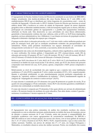 3
AgrupamentodeEscolasAntónioCorreiadeOliveira19a21deNovembrode2008
II – CARACTERIZAÇÃO DO AGRUPAMENTO
O Agrupamento de Escolas António Correia de Oliveira foi constituído no ano lectivo de 2000/2001 e
integra, actualmente, dois Jardins-de-infância (JI), cinco Escolas Básicas do 1º ciclo (EB1) e três
estabelecimentos EB1/JI que se distribuem por várias freguesias de características semi – rurais do
concelho de Esposende. A Escola sede é a EB 2,3 António Correia de Oliveira que funciona no actual
edifício desde 1995 e localiza-se no centro da cidade de Esposende. Apesar da menor dispersão
geográfica entre os diferentes estabelecimentos, a falta de transporte regular para os alunos, dificulta a
participação em actividades globais do Agrupamento e a partilha dos equipamentos instalados,
sobretudo na Escola sede. Esta desenvolve as suas actividades em cinco blocos diferenciados,
garantindo o funcionamento contínuo das suas valências, entre as 8,30 e as 16,35 horas (reprografia,
papelaria, serviços administrativos, bar e biblioteca). A sua lotação em termos de população escolar é
adequada à dimensão e tipologia dos espaços que a integram.
O parque escolar afecto à educação pré-escolar e ao 1º ciclo tem vindo a sofrer melhorias graduais por
parte da autarquia local, pelo que as condições actualmente existentes são percepcionadas como
satisfatórias. Porém, ainda persistem insuficiências nos espaços destinados às actividades de
enriquecimento curricular no 1º ciclo, ocorrendo, a sua maioria, dentro da sala de aula.
O Agrupamento não conta com diversidade linguística, cultural e étnica significativas, sendo residuais
os casos verificados. Em termos globais, é frequentado por 1571 crianças/alunos, sendo 236 da
educação pré-escolar (12 grupos), 673 do 1º ciclo (36 turmas), 352 do 2º ciclo (14 turmas), 285 do 3º
ciclo (13 turmas) e 25 alunos de dois Cursos de Educação e Formação (2 turmas).
Refira-se que 14,4% dos alunos do 1º ciclo, 44,6% do 2º ciclo e 50,4% do 3º ciclo beneficiam de auxílios
económicos no âmbito da acção social escolar. É de relevar, ainda, que 47,5% dos alunos não possuem
computador nem Internet em casa, 21,5% possui, apenas, computador e 30,8% possui computador e
Internet.
Relativamente ao nível de escolaridade dos pais registe-se que a maioria tem como habilitações
académicas o 2º ciclo (37,8%), seguida do 3º ciclo e ensino secundário (17,2% e 16%, respectivamente).
Quanto à actividade profissional, os pais maioritariamente exercem profissões enquadradas na
categoria de “operários, artífices e trabalhadores da indústria “ (79,6%) imediatamente seguida da
categoria de “empregados de comércio e outros serviços” (16,5%).
O corpo docente é constituído por 133 elementos dos quais 90 pertencem ao quadro de escola, 25 ao
quadro de zona pedagógica e 18 são contratados. Assim, 86,5% dos docentes garantem a estabilidade e
permitem dar continuidade ao trabalho desenvolvido.
O corpo não docente é composto por 53 elementos, 8 dos quais afectos aos serviços de administração
escolar e 38 exercem funções de auxiliares de acção educativa. Para além destes, existem 2 guardas -
nocturnos, 4 cozinheiras e 1 técnico superior de 1ª classe.
III – CONCLUSÕES DA AVALIAÇÃO POR DOMÍNIO
1. RESULTADOS BOM
O Agrupamento tem uma prática sistemática de análise dos resultados escolares dos alunos,
comparando-os com os referentes nacionais, particularmente no âmbito das taxas de transição, provas
de aferição e exames nacionais do 9º ano. Contudo, ainda não procede à comparabilidade dos
resultados académicos com outros agrupamentos de características semelhantes. De 2005/06 a
2007/08 verificou-se uma evolução positiva do sucesso dos alunos, com as taxas globais de transição
dos 1º, 2º e 3º ciclos a fixarem-se em 97,2%, 98,9% e 91,8%, respectivamente, o que as situa acima das
médias nacionais. Também, nas provas de aferição dos 4º e 6º anos, em Língua Portuguesa e
Matemática, os resultados situam-se acima das médias nacionais. Porém, nos resultados dos exames
 