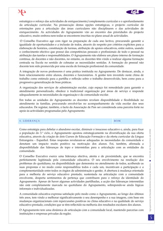 5
AgrupamentodeEscolasAntónioCorreiadeOliveira19a21deNovembrode2008
estratégico o reforço das actividades de enriquecimento/complemento curricular e o aprofundamento
da articulação curricular. Na prossecução destas opções estratégicas, o projecto curricular dá
orientações para a articulação das áreas curriculares não disciplinares e das actividades de
enriquecimento. As actividades do Agrupamento vão ao encontro das prioridades do projecto
educativo, muito embora nem todas se encontrem inscritas no plano anual de actividades.
O Conselho Executivo age com rigor na preparação de cada ano lectivo, procurando garantir a
igualdade de oportunidades e a inclusão de todos, através do respeito por critérios explícitos para a
elaboração de horários, constituição de turmas, atribuição de apoios educativos, entre outros, usando
o conhecimento efectivo que possuí das competências pessoais e profissionais de todo o pessoal na
atribuição das tarefas e responsabilidades. O Agrupamento não elabora um plano interno de formação
contínua, de docentes e não docentes, no entanto, os docentes têm vindo a realizar alguma formação
centrada na Escola no sentido de colmatar as necessidades sentidas. A formação do pessoal não
docente tem sido promovida por uma escola de formação profissional da comunidade.
A integração de novos professores é uma prática instituída no Agrupamento. De destacar, ainda, o
bom relacionamento entre alunos, docentes e funcionários. A gestão tem investido neste clima de
trabalho como estímulo para a partilha e reflexão sobre o trabalho desenvolvido, bem como para a
progressiva generalização de boas práticas.
A organização dos serviços de administração escolar, cujo espaço foi remodelado para garantir o
atendimento personalizado, obedece à tradicional organização por áreas de serviço e responde
adequadamente às necessidades da organização e da comunidade escolar.
Em todas as unidades do Agrupamento os docentes revelam disponibilidade e flexibilidade no
atendimento às famílias, procurando envolvê-las no acompanhamento da vida escolar dos seus
educandos. De registar, também, o facto da Associação de Pais ser considerada uma parceira forte no
apoio às actividades programadas pelo Agrupamento.
4. LIDERANÇA BOM
Como estratégia para debelar o abandono escolar, diminuir o insucesso educativo e, ainda, para fixar
a população do 3.º ciclo, o Agrupamento apostou estrategicamente na diversificação da sua oferta
educativa, através da criação de dois Cursos de Educação Formação e da oferta curricular da Língua
Estrangeira - Espanhol. Estas respostas revelaram-se adequadas às necessidades da comunidade e
denotam um impacto muito positivo na motivação dos alunos. Foi, também, afirmada a
disponibilidade das lideranças de topo e intermédias para a articulação com as entidades da
comunidade.
O Conselho Executivo exerce uma liderança efectiva, atenta e de proximidade, que se encontra
perfeitamente legitimada pela comunidade educativa. O seu envolvimento na resolução dos
problemas do quotidiano, na disponibilidade que demonstra no atendimento de todos, acolhendo as
suas propostas e no modo como responsabiliza todos e cada um, incentivam a participação e a
complementaridade entre todos os órgãos de administração e gestão. A abertura à mudança orientada
para a melhoria do serviço educativo prestado, sustentada na articulação com a comunidade
envolvente, desperta sentimentos de pertença que contribuem para o reforço da identidade do
Agrupamento. Apesar de haver algumas actividades partilhadas, a acção das lideranças intermédias
não está completamente marcada no quotidiano do Agrupamento, sobrepondo-se ainda lógicas
informais e individualizadas.
A comunidade educativa expressa satisfação pelo modo como o Agrupamento, ao longo dos últimos
três anos, tem vindo a melhorar significativamente o seu desempenho e a sua imagem, com base em
mudanças organizacionais com repercussões positivas no clima educativo e na qualidade do serviço
educativo prestado, condições que se têm reflectido na melhoria dos resultados escolares dos alunos.
O Agrupamento tem uma dinâmica de articulação com a comunidade local, mantendo parcerias com
instituições e empresas privadas da região.
 