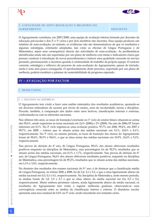 6
AgrupamentodeEscolasAntónioCorreiadeOliveira19a21deNovembrode2008
5. CAPACIDADE DE AUTO-REGULAÇÃO E MELHORIA DO
AGRUPAMENTO
[CLASSIFICAÇÃO]
SUFICIENTE
O Agrupamento constituiu, em 2007/2008, uma equipa de avaliação interna formada por docentes da
educação pré-escolar e dos 2º e 3º ciclos e por dois membros não docentes. Essa equipa produziu um
relatório de auto-avaliação, no entanto, as evidências não são demonstrativas de que os resultados e
algumas estratégias, entretanto adoptadas, tais como as oficinas de Língua Portuguesa e de
Matemática, sejam uma consequência directa das actividades de auto-avaliação. As problemáticas
identificadas ainda não são suportadas por um plano de melhoria com metas e indicadores claros que
possam conduzir à introdução de novos procedimentos e induzir uma qualidade crescente no serviço
prestado, permanecendo a incerteza quando à continuidade do trabalho da própria equipa. O carácter
coerente, estratégico e reflexivo do processo de auto-avaliação do Agrupamento, apesar de iniciado,
ainda é uma área pouco conseguida. O aprofundamento deste processo, suportado por um plano de
melhoria, poderá constituir o patamar de sustentabilidade de progresso esperado.
IV – AVALIAÇÃO POR FACTOR
1. RESULTADOS
1.1 SUCESSO ACADÉMICO
O Agrupamento tem vindo a fazer uma análise sistemática dos resultados académicos, apoiando-se
em diversos indicadores de sucesso por níveis de ensino, anos de escolaridade, turma e disciplina.
Procede, também, à comparação dos dados entre anos lectivos, classificações internas e externas,
confrontando-os com os referentes nacionais.
Nos últimos três anos, as taxas de transição/conclusão no 1º ciclo do ensino básico situaram-se acima
dos 95,6%, sendo superiores às taxas nacionais em 2,6% (2006) e 2% (2008). No ano de 2006/07 foram
inferiores em 0,1%. No 2º ciclo registou-se uma evolução positiva: 97,7% em 2006; 99,4%, em 2007 e
99,7%, em 2008 – valores que se situam acima das médias nacionais em 9,1%, 10,6% e 8,1%,
respectivamente. No 3º ciclo, no mesmo período, as taxas de transição dos alunos do Agrupamento
foram de 90,4%, 90,5% e 94,6%, o que as situa acima das médias nacionais em 10,9%, 10,4% e 9,3%,
respectivamente.
Nas provas de aferição do 4º ano, de Língua Portuguesa, 89,6% dos alunos obtiveram resultados
positivos enquanto na disciplina de Matemática, essa percentagem foi de 92,5%, resultados que se
situam acima das médias nacionais, em 0,1% e 1,7%, respectivamente. Nas provas de aferição do 6º
ano, de Língua Portuguesa, 94,6% dos alunos obtiveram resultados positivos, enquanto na disciplina
de Matemática, essa percentagem foi de 85,2%, resultados que se situam acima das médias nacionais,
em 1,1% e 3,4%, respectivamente.
No domínio dos resultados dos exames nacionais do 9.º ano, é de destacar que a classificação média
de Língua Portuguesa, no triénio 2006 a 2008, foi de 2,4, 3,1 e 3,2, o que a situa ligeiramente abaixo da
média nacional em 0,3, 0,1 e 0,1, respectivamente. Na disciplina de Matemática, neste mesmo período,
as médias foram de 1,8, 1,9 e 2,7 o que as situa abaixo da média nacional em 0,6, 0,3 e 0,2,
respectivamente. Muito embora persistam valores, ainda ligeiramente abaixo da média nacional, os
resultados do Agrupamento tem vindo a registar melhorias graduais, observando-se uma
convergência crescente entre as médias da classificação interna e externa. O abandono escolar
apresenta uma taxa residual de 0,4% no 3º ciclo, sendo inexistente nos restantes ciclos.
 