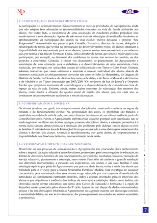 7
AgrupamentodeEscolasAntónioCorreiadeOliveira19a21deNovembrode2008
1.2 PARTICIPAÇÃO E DESENVOLVIMENTO CÍVICO
A participação e o desenvolvimento cívico encontram-se entre as prioridades do Agrupamento, ainda
que não estejam bem afirmadas as responsabilidades concretas na vida da Escola atribuídas aos
alunos. Por outro lado, a inexistência de uma associação de estudantes poderá prejudicar esse
envolvimento e essa afirmação. Apesar de não serem visíveis estratégias diversificadas tendentes ao
aprofundamento da participação dos alunos na vida escolar, merece destaque o projecto “Sou
Responsável” desenvolvido em parceria pelo Conselho Executivo, director de turma, delegado e
subdelegado de turma que se filia na prossecução do desenvolvimento cívico. Os alunos enfatizam a
disponibilidade dos responsáveis para os receberem, quando sentem essa necessidade, e reconhecem
que, por norma, é na área de Formação Cívica, com o director de turma, que se faz o maior apelo à sua
participação, por exemplo, na discussão dos problemas da turma, das normas de conduta, ou dos
projectos a concretizar. Contudo, é visível nos documentos de planeamento do Agrupamento a
valorização de uma educação para a cidadania e o desenvolvimento de uma consciência cívica
traduzida, por exemplo, em campanhas anuais de solidariedade com Timor e Cabo Verde. Existem,
ademais, iniciativas que visam estimular e valorizar o sucesso individual dos alunos através de
inúmeras actividades de enriquecimento curricular tais como o clube da Matemática, de Línguas, de
História, de Saúde, da Floresta e de oficinas, tais como, a de Artes, a do Barro, a Musical, a de Cinema,
a de Madeira e do Teatro (encenação em 2007/2008 “Os herdeiros da lua de Joana”) e Desporto
Escolar que propiciam momentos de aprendizagem e o desenvolvimento de competências fora do
espaço da sala de aula. Existem, ainda, outras acções concretas de valorização dos sucessos dos
alunos, como ilustra a afixação do quadro anual de mérito dos alunos que, em cada ano, se
destacaram pelas competências académicas e sociais alcançadas.
1.3 COMPORTAMENTO E DISCIPLINA
Os alunos revelam, em geral, um comportamento disciplinado, mostrando conhecer as regras de
conduta e do funcionamento escolar. Na generalidade dos casos, os problemas são tratados e
resolvidos no âmbito da sala de aula, ou com o director de turma e só, em última instância, junto do
Conselho Executivo. Porém, o Agrupamento enfrenta estas situações pontuais com serenidade, não se
tendo registado no último ano lectivo, qualquer processo disciplinar. Assim, a actuação preventiva é a
norma mais comum, dando primazia à resolução dos problemas pelo diálogo com os alunos ou com
as famílias. É sobretudo na área de Formação Cívica que se procede a uma abordagem intencional dos
direitos e deveres dos alunos, havendo o reconhecimento, por parte destes, do empenhamento e
disponibilidade dos directores de turma, na concretização desta tarefa.
1.4 VALORIZAÇÃO E IMPACTO DAS APRENDIZAGENS
Decorrente do seu processo de auto-avaliação o Agrupamento tem procurado obter conhecimento
sobre o impacto da acção educativa junto dos alunos, professores, pais e encarregados de educação, no
âmbito de diferentes domínios do seu funcionamento, por exemplo, resultados escolares, prestação do
serviço educativo, planeamento e estratégia, entre outros. Para além de conhecer o grau de satisfação
dos diferentes intervenientes, a elevação das expectativas dos alunos e das suas famílias é uma
estratégia explícita por parte do Agrupamento que procura, desta forma, evitar a saída dos alunos que
transitam para o 3º ciclo, para a Escola Secundária Henrique Medina. Esta estratégia de saudável
concorrência pela manutenção dos seus alunos surge reforçada por um conjunto diversificado de
actividades de complemento curricular: projectos, clubes e oficinas orientados para os interesses dos
alunos e que objectivam a melhoria dos índices de motivação e satisfação. Ainda neste âmbito, são
oferecidas outras ofertas educativas tais como: dois Cursos de Educação e Formação e a opção de
Espanhol, muito apreciada pelos alunos do 3º ciclo. Apesar de não dispor de dados sistematizados,
porque o faz em abordagens informais, o Agrupamento viu a grande maioria dos alunos que concluiu
a escolaridade básica, no ano lectivo transacto, dar prosseguimento aos estudos no ensino secundário
e profissional.
 
