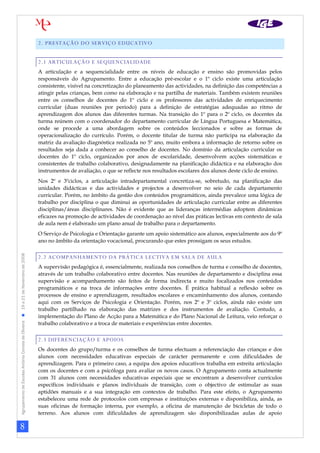 8
AgrupamentodeEscolasAntónioCorreiadeOliveira19a21deNovembrode2008
2. PRESTAÇÃO DO SERVIÇO EDUCATIVO
2.1 ARTICULAÇÃO E SEQUENCIALIDADE
A articulação e a sequencialidade entre os níveis de educação e ensino são promovidas pelos
responsáveis do Agrupamento. Entre a educação pré-escolar e o 1º ciclo existe uma articulação
consistente, visível na concretização do planeamento das actividades, na definição das competências a
atingir pelas crianças, bem como na elaboração e na partilha de materiais. Também existem reuniões
entre os conselhos de docentes do 1º ciclo e os professores das actividades de enriquecimento
curricular (duas reuniões por período) para a definição de estratégias adequadas ao ritmo de
aprendizagem dos alunos das diferentes turmas. Na transição do 1º para o 2º ciclo, os docentes da
turma reúnem com o coordenador do departamento curricular de Língua Portuguesa e Matemática,
onde se procede a uma abordagem sobre os conteúdos leccionados e sobre as formas de
operacionalização do currículo. Porém, o docente titular de turma não participa na elaboração da
matriz da avaliação diagnóstica realizada no 5º ano, muito embora a informação de retorno sobre os
resultados seja dada a conhecer ao conselho de docentes. No domínio da articulação curricular os
docentes do 1º ciclo, organizados por anos de escolaridade, desenvolvem acções sistemáticas e
consistentes de trabalho colaborativo, designadamente na planificação didáctica e na elaboração dos
instrumentos de avaliação, o que se reflecte nos resultados escolares dos alunos deste ciclo de ensino.
Nos 2º e 3ºciclos, a articulação intradepartamental concretiza-se, sobretudo, na planificação das
unidades didácticas e das actividades e projectos a desenvolver no seio de cada departamento
curricular. Porém, no âmbito da gestão dos conteúdos programáticos, ainda prevalece uma lógica de
trabalho por disciplina o que diminui as oportunidades de articulação curricular entre as diferentes
disciplinas/áreas disciplinares. Não é evidente que as lideranças intermédias adoptem dinâmicas
eficazes na promoção de actividades de coordenação ao nível das práticas lectivas em contexto de sala
de aula nem é elaborado um plano anual de trabalho para o departamento.
O Serviço de Psicologia e Orientação garante um apoio sistemático aos alunos, especialmente aos do 9º
ano no âmbito da orientação vocacional, procurando que estes prossigam os seus estudos.
2.2 ACOMPANHAMENTO DA PRÁTICA LECTIVA EM SALA DE AULA
A supervisão pedagógica é, essencialmente, realizada nos conselhos de turma e conselho de docentes,
através de um trabalho colaborativo entre docentes. Nas reuniões de departamento e disciplina essa
supervisão e acompanhamento são feitos de forma indirecta e muito focalizados nos conteúdos
programáticos e na troca de informações entre docentes. É prática habitual a reflexão sobre os
processos de ensino e aprendizagem, resultados escolares e encaminhamento dos alunos, contando
aqui com os Serviços de Psicologia e Orientação. Porém, nos 2º e 3º ciclos, ainda não existe um
trabalho partilhado na elaboração das matrizes e dos instrumentos de avaliação. Contudo, a
implementação do Plano de Acção para a Matemática e do Plano Nacional de Leitura, veio reforçar o
trabalho colaborativo e a troca de materiais e experiências entre docentes.
2.3 DIFERENCIAÇÃO E APOIOS
Os docentes do grupo/turma e os conselhos de turma efectuam a referenciação das crianças e dos
alunos com necessidades educativas especiais de carácter permanente e com dificuldades de
aprendizagem. Para o primeiro caso, a equipa dos apoios educativos trabalha em estreita articulação
com os docentes e com a psicóloga para avaliar os novos casos. O Agrupamento conta actualmente
com 31 alunos com necessidades educativas especiais que se encontram a desenvolver currículos
específicos individuais e planos individuais de transição, com o objectivo de estimular as suas
aptidões manuais e a sua integração em contextos de trabalho. Para este efeito, o Agrupamento
estabeleceu uma rede de protocolos com empresas e instituições externas e disponibiliza, ainda, as
suas oficinas de formação interna, por exemplo, a oficina de manutenção de bicicletas de todo o
terreno. Aos alunos com dificuldades de aprendizagem são disponibilizadas aulas de apoio
 