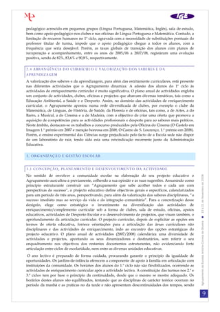 9
AgrupamentodeEscolasAntónioCorreiadeOliveira19a21deNovembrode2008
pedagógico acrescido em pequenos grupos (Língua Portuguesa, Matemática, Inglês), sala de estudo,
bem como apoio pedagógico nos clubes e nas oficinas de Língua Portuguesa e Matemática. Contudo, a
limitação de recursos humanos no 1º ciclo, agravada com a necessidade de substituições pontuais do
professor titular de turma, impede que o apoio pedagógico chegue a todos os alunos, com a
frequência que seria desejável. Porém, as taxas globais de transição dos alunos com planos de
recuperação e acompanhamento, entre os anos de 2005/06 a 2007/08, registaram uma evolução
positiva, sendo de 82%, 83,6% e 90,8%, respectivamente.
2.4 ABRANGÊNCIA DO CURRÍCULO E VALORIZAÇÃO DOS SABERES E DA
APRENDIZAGEM
A valorização dos saberes e da aprendizagem, para além das estritamente curriculares, está presente
nas diferentes actividades que o Agrupamento dinamiza. A adesão dos alunos do 1º ciclo às
actividades de enriquecimento curricular é muito significativa. O plano anual de actividades engloba
um conjunto de actividades, clubes, oficinas e projectos que abarcam diversas temáticas, tais como a
Educação Ambiental, a Saúde e o Desporto. Assim, no domínio das actividades de enriquecimento
curricular, o Agrupamento apostou numa rede diversificada de clubes, por exemplo o clube da
Matemática, de Línguas, de História, de Saúde, da Floresta e de oficinas, tais como, a de Artes, a do
Barro, a Musical, a de Cinema e a de Madeira, com o objectivo de criar uma oferta que promova a
aquisição de competências para as actividades profissionais e desperte para ao saberes mais práticos.
Neste âmbito, destacam-se os trabalhos a concurso produzidos pela Oficina do Cinema (O Castelo em
Imagem 1.º prémio em 2007 e menção honrosa em 2008; O Castro de S. Lourenço, 1.º prémio em 2008).
Porém, o ensino experimental das Ciências surge prejudicado pelo facto de a Escola sede não dispor
de um laboratório de raiz, tendo sido esta uma reivindicação recorrente junto da Administração
Educativa.
3. ORGANIZAÇÃO E GESTÃO ESCOLAR
3.1 CONCEPÇÃO, PLANEAMENTO E DESENVOLVIMENTO DA ACTIVIDADE
No sentido de envolver a comunidade escolar na elaboração do seu projecto educativo o
Agrupamento auscultou-a previamente, colhendo a sua opinião e as suas sugestões. Assumindo como
princípio estruturante construir um ”Agrupamento que sabe acolher todos e cada um com
perspectivas de sucesso”, o projecto educativo define objectivos gerais e específicos, calendarizados
para um período de três anos, perspectivando, para além da valorização dos saberes disciplinares, “o
sucesso imediato mas ao serviço da vida e da integração comunitária”. Para a concretização desse
desígnio, elege como estratégico o investimento na diversificação das actividades de
enriquecimento/complemento curricular sob a forma de clubes, sala de estudo, oficinas, apoios
educativos, actividades de Desporto Escolar e o desenvolvimento de projectos, que visam também, o
aprofundamento da articulação curricular. O projecto curricular, depois de explicitar as opções em
termos de oferta educativa, fornece orientações para a articulação das áreas curriculares não
disciplinares e das actividades de enriquecimento, indo ao encontro das opções estratégicas do
projecto educativo. O plano anual de actividades (2007/2008) calendariza uma diversidade de
actividades e projectos, apontando os seus dinamizadores e destinatários, sem referir o seu
enquadramento nos objectivos dos restantes documentos estruturantes, não evidenciando forte
articulação entre ciclos de escolaridade, nem entre as diversas unidades educativas.
O ano lectivo é preparado de forma cuidada, procurando garantir o princípio da igualdade de
oportunidades. Os jardins-de-infância oferecem a componente de apoio à família em articulação com
instituições da comunidade. Os horários dos alunos do 1.º ciclo não são flexibilizados, ocorrendo as
actividades de enriquecimento curricular após a actividade lectiva. A constituição das turmas nos 2.º e
3.º ciclos tem por base o princípio da continuidade, desde que o mesmo se mostre adequado. Os
horários destes alunos são equilibrados, tentando que as disciplinas de carácter teórico ocorram no
período da manhã e as práticas no da tarde e não apresentam descontinuidades dos tempos, sendo
 
