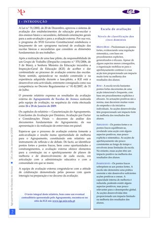 I – INTRODUÇÃO

                                                                A Lei n.º 31/2002, de 20 de Dezembro, aprovou o sistema de           Escala de avaliação
                                                                avaliação dos estabelecimentos de educação pré-escolar e
                                                                dos ensinos básico e secundário, definindo orientações gerais
                                                                                                                                  Níveis de classificação dos
                                                                para a auto-avaliação e para a avaliação externa. Por sua vez,         cinco domínios
                                                                o programa do XVII Governo Constitucional estabeleceu o
                                                                lançamento de um «programa nacional de avaliação das             MUITO BOM – Predominam os pontos
                                                                escolas básicas e secundárias que considere as dimensões         fortes, evidenciando uma regulação
                                                                fundamentais do seu trabalho».                                   sistemática, com base em
                                                                                                                                 procedimentos explícitos,
                                                                Após a realização de uma fase piloto, da responsabilidade de
                                                                                                                                 generalizados e eficazes. Apesar de
                                                                um Grupo de Trabalho (Despacho conjunto n.º 370/2006, de
                                                                                                                                 alguns aspectos menos conseguidos,
                                                                3 de Maio), a Senhora Ministra da Educação incumbiu a            a organização mobiliza-se para o
                                                                Inspecção-Geral da Educação (IGE) de acolher e dar               aperfeiçoamento contínuo e a sua
                                                                continuidade ao processo de avaliação externa das escolas.       acção tem proporcionado um impacto
                                                                Neste sentido, apoiando-se no modelo construído e na             muito forte na melhoria dos
                                                                experiência adquirida durante a fase-piloto, a IGE está a        resultados dos alunos.
                                                                desenvolver esta actividade, entretanto consignada como sua
                                                                competência no Decreto Regulamentar n.º 81-B/2007, de 31         BOM – A escola revela bastantes
                                                                de Julho.                                                        pontos fortes decorrentes de uma
                                                                                                                                 acção intencional e frequente, com
                                                                O presente relatório expressa os resultados da avaliação         base em procedimentos explícitos e
                                                                externa do Agrupamento de Escolas de Arouca realizada            eficazes. As actuações positivas são a
                                                                pela equipa de avaliação, na sequência da visita efectuada       norma, mas decorrem muitas vezes
                                                                entre 26 e 28 de Janeiro de 2009.                                do empenho e da iniciativa
                                                                                                                                 individuais. As acções desenvolvidas
                                                                Os capítulos do relatório ― Caracterização do Agrupamento,       têm proporcionado um impacto forte
                                                                Conclusões da Avaliação por Domínio, Avaliação por Factor        na melhoria dos resultados dos
                                                                e Considerações Finais ― decorrem da análise dos                 alunos.
                                                                documentos fundamentais do Agrupamento, da sua
                                                                                                                                 SUFICIENTE – Os pontos fortes e os
                                                                apresentação e da realização de entrevistas em painel.
                                                                                                                                 pontos fracos equilibram-se,
Agrupamento de Escolas de Arouca  26 a 28 de Janeiro de 2009




                                                                Espera-se que o processo de avaliação externa fomente a          revelando uma acção com alguns
                                                                auto-avaliação e resulte numa oportunidade de melhoria           aspectos positivos, mas pouco
                                                                para o Agrupamento, constituindo este relatório um               explícita e sistemática. As acções de
                                                                instrumento de reflexão e de debate. De facto, ao identificar    aperfeiçoamento são pouco
                                                                                                                                 consistentes ao longo do tempo e
                                                                pontos fortes e pontos fracos, bem como oportunidades e
                                                                                                                                 envolvem áreas limitadas da escola.
                                                                constrangimentos, a avaliação externa oferece elementos
                                                                                                                                 No entanto, essas acções têm um
                                                                para a construção ou o aperfeiçoamento de planos de
                                                                                                                                 impacto positivo na melhoria dos
                                                                melhoria e de desenvolvimento de cada escola, em
                                                                                                                                 resultados dos alunos.
                                                                articulação com a administração educativa e com a
                                                                comunidade em que se insere.                                     INSUFICIENTE – Os pontos fracos
                                                                                                                                 sobrepõem-se aos pontos fortes. A
                                                                A equipa de avaliação externa congratula-se com a atitude        escola não demonstra uma prática
                                                                de colaboração demonstrada pelas pessoas com quem                coerente e não desenvolve suficientes
                                                                interagiu na preparação e no decurso da avaliação.               acções positivas e coesas. A
                                                                                                                                 capacidade interna de melhoria é
                                                                                                                                 reduzida, podendo existir alguns
                                                                                                                                 aspectos positivos, mas pouco
                                                                                                                                 relevantes para o desempenho global.
                                                                                                                                 As acções desenvolvidas têm
                                                                     O texto integral deste relatório, bem como um eventual
                                                                                                                                 proporcionado um impacto limitado
                                                                  contraditório apresentado pelo Agrupamento, encontra-se no
                                                                                                                                 na melhoria dos resultados dos
                                                                              sítio da IGE em: www.ige.min-edu.pt
                                                                                                                                 alunos.



                     2
 