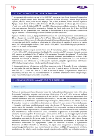 II – CARACTERIZAÇÃO DO AGRUPAMENTO

O Agrupamento foi constituído no ano lectivo 2002/2003, situa-se no concelho de Arouca e abrange quinze
freguesias, geograficamente, muito dispersas: Albergaria da Serra, Alvarenga, Arouca, Burgo, Canelas,
Espiunca, Moldes, Rossas, Santa Eulália, Tropeço, Urrô, Várzea, Cabreiros, Covêlo de Paivó e Janarde.
Agrega a Escola Básica do 2.º e 3.º ciclos de Arouca (EB 2,3), cinco jardins-de-infância (JI), cinco escolas do
1.º ciclo com jardim-de-infância (EB1/JI) e dez EB1. Algumas destas unidades educativas demarcam-se
pelas suas pequenas dimensões, isolamento e distância da Escola sede, cerca de 20 km. As EB1/JI
apresentam, na sua generalidade, más condições de habitabilidade e de aprazibilidade, carecendo de
espaços interiores e exteriores adequados às actividades que nelas se realizam.
Segundo o Perfil de Escola, o Agrupamento é frequentado por 1727 crianças/alunos, assim distribuídos:
272 na educação pré-escolar (10 grupos), 762 no 1.º ciclo (71 turmas), 427 no 2.º ciclo (19 turmas), 234 no 3.º
ciclo (10 turmas) e 32 nos cursos de educação e formação (2 turmas). Destes alunos, 26,5% têm computador
em casa, dos quais 18,2% com ligação à Internet e 68,4% beneficiam de medidas da acção social escolar,
sendo 39,6% abrangidos pelo escalão A, 26,6% pelo B e 2,2% pelo C. Da totalidade da população escolar, 42
alunos são de outras nacionalidades.
As habilitações literárias dos pais revelam baixas taxas de escolarização, tendo a maioria dos pais (69,2%) o
1.º e o 2.º ciclos e 0,5% não têm qualquer habilitação. Dos restantes pais, 5,5% possuem formação superior,
6,8% o ensino secundário, 8,8% o 3.º ciclo e 9,2% apresentam “formação desconhecida”. É conhecida a
profissão de 67,4% dos pais e destes, 46,3% são operários, artífices e trabalhadores da indústria, 21,4%
trabalham nos serviços e comércio, 11,1% são trabalhadores não qualificados, 3,4% são técnicos e
profissionais de nível intermédio, 13,1% são quadros superiores, dirigentes e profissionais intelectuais e
4,7% trabalham na agricultura e trabalho qualificado da agricultura e pescas.
O Agrupamento integra 161 docentes, sendo 80 do quadro de escola, 47 do quadro de zona pedagógica e
34 contratados. Do total dos docentes, 36,7% têm entre 10 e 19 anos de serviço, 20,5% entre 5 e 9, 16,1%
entre 20 e 29, 13,7% têm até 4 anos e 13% têm 30 ou mais de serviço. O Agrupamento dispõe de 63
funcionários, dos quais nove são assistentes técnicos e 54 assistentes operacionais. Possui uma psicóloga a
tempo parcial (10 horas) e 7 funcionários assalariados.


III – CONCLUSÕES DA AVALIAÇÃO POR DOMÍNIO




                                                                                                                  Agrupamento de Escolas de Arouca  26 a 28 de Janeiro de 2009
1. RESULTADOS                                                                         BOM

As taxas de transição/conclusão do ensino básico têm melhorado nos últimos anos. No 2.º ciclo, a taxa
de transição/conclusão é superior à nacional, mas é inferior no 1.º e no 3.º ciclo, apesar da melhoria
verificada neste ciclo. Os resultados das provas de aferição do 4.º ano são superiores aos nacionais, bem
como na Matemática, no 6.º ano. Nos exames nacionais do 9.º ano, em 2008, são inferiores aos nacionais,
tendo melhorado na Matemática e piorado a Língua Portuguesa, relativamente ao ano anterior. As taxas
de abandono escolar, no ensino básico, diminuíram nos últimos três anos, tendo os Cursos de Educação
e Formação contribuído significativamente para esta descida. O Agrupamento tem apostado na
monitorização dos resultados e do abandono escolares. Os documentos de planificação institucional do
Agrupamento colocam a participação e o desenvolvimento cívico dos alunos entre as áreas transversais
mais importantes da acção educativa da Escola. No entanto, os projectos e as actividades propostos
raramente incluem sugestões de alunos e/ou o envolvimento destes na sua concepção e planeamento.
As formas de auscultação, recolha de sugestões e de responsabilização dos alunos são avulsas,
realizando-se em contexto da turma, pelos docentes e directores de turma. Não existem formas
alternativas instituídas de participação dos alunos, nomeadamente na elaboração e discussão dos
documentos estruturantes do Agrupamento. Apesar das melhorias alcançadas, o Agrupamento
desenvolve um Plano Promotor da Disciplina, há alguns anos, assegurando a monitorização da
indisciplina, particularmente o mau comportamento dos alunos na EB2,3. O Agrupamento aposta no
fortalecimento das relações escola-família e, quando esta não resulta, na EB2,3 são atribuídas tutorias ao
                                                                                                                             3
 