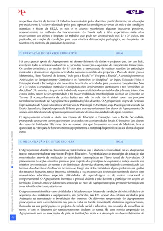 respectivo director de turma. O trabalho desenvolvido pelos docentes, particularmente, na educação
                                                                pré-escolar e no 1.º ciclo é valorizado pelos pais. Apesar das condições adversas do meio e das condições
                                                                materiais e físicas da EB2,3, os pais e os alunos reconhecem algumas iniciativas positivas,
                                                                nomeadamente na melhoria do funcionamento da Escola sede e têm expectativas mais altas
                                                                relativamente aos efeitos e impacto do trabalho que pode ser desenvolvido nos 2.º e 3.º ciclos, em
                                                                particular, na criação de condições para uma efectiva diferenciação pedagógica, no despoletar de
                                                                talentos e na melhoria da qualidade do sucesso.


                                                                2. PRESTAÇÃO DO SERVIÇO EDUCATIVO                                                  BOM

                                                                Há uma grande aposta do Agrupamento no desenvolvimento de clubes e projectos que, por um lado,
                                                                envolvam todas as unidades educativas e, por outro, favoreçam a aquisição de competências transversais.
                                                                Os jardins-de-infância e as escolas do 1.º ciclo têm a preocupação de realizar reuniões de articulação
                                                                curricular e desenvolvem algumas actividades comuns no âmbito dos projectos – Plano de Acção para a
                                                                Matemática, Plano Nacional de Leitura, “Indo para a Escola” e “Vou para a Escola”. A articulação entre as
                                                                Actividades de Enriquecimento Curricular e os “conselhos de disciplina” de Inglês, Educação Física e
                                                                Educação Visual e Tecnológica vão no sentido de articular actividades para promover competências. Nos
                                                                2.º e 3.º ciclos, a articulação curricular é assegurada nos departamentos curriculares e nos “conselhos de
                                                                disciplina”. No entanto, o importante trabalho de sequencialidade dos conteúdos disciplinares, inter ciclos
                                                                e intra ciclos, carece de ser aprofundado e ter maior visibilidade interdisciplinar ao nível do Conselho de
                                                                Turma. O acompanhamento da prática lectiva em sala de aula não é visível como um processo
                                                                formalmente instituído no Agrupamento e partilhado pelos docentes. O Agrupamento dispõe de Serviços
                                                                Especializados de Apoio Educativo e de Serviços de Psicologia e Orientação, cuja Psicóloga está sedeada na
                                                                Escola Secundária, dispondo apenas de 10 horas para o acompanhamento dos alunos do Agrupamento. Os
                                                                alunos com dificuldades de aprendizagem usufruem de diversas modalidades de apoio educativo.
                                                                O Agrupamento articula a oferta nos Cursos de Educação e Formação com a Escola Secundária,
                                                                procurando apostar em cursos que estejam de acordo com as necessidades locais. O insucesso dos alunos
                                                                do curso de Instalações Eléctricas, face ao sucesso dos que frequentam o curso de Madeiras, leva a
                                                                questionar as condições de funcionamento (equipamentos e materiais) disponibilizadas aos alunos daquele
                                                                curso.
Agrupamento de Escolas de Arouca  26 a 28 de Janeiro de 2009




                                                                3. ORGANIZAÇÃO E GESTÃO ESCOLAR                                                    BOM

                                                                O Agrupamento identificou claramente as problemáticas que o afectam e em resultado do seu diagnóstico
                                                                traçou metas orientadoras inscritas no Projecto Educativo. As prioridades e as estratégias de actuação são
                                                                concretizadas através da realização de actividades contempladas no Plano Anual de Actividades. O
                                                                planeamento da acção educativa pauta-se pelo respeito dos princípios de equidade e justiça, assenta em
                                                                critérios de constituição de turmas e de distribuição do serviço docente, privilegiando a continuidade das
                                                                turmas, dos docentes e do director de turma ao longo dos ciclos. Subsistem alguns problemas na gestão
                                                                dos recursos humanos, tendo em conta, sobretudo, a sua escassez face ao elevado número de alunos com
                                                                necessidades educativas especiais, dificuldades de aprendizagem e de ordem emocional e
                                                                comportamental. O Agrupamento incentiva o pessoal docente e não docente a participar em acções de
                                                                formação. Contudo, não é evidente uma estratégia ao nível do Agrupamento para promover formação em
                                                                áreas identificadas como prioritárias.
                                                                O Agrupamento identifica como debilidades a falta de espaços físicos e de condições de habitabilidade e de
                                                                segurança das instalações e equipamentos, em particular, nas EB1, apesar dos esforços encetados pela
                                                                Autarquia na manutenção e beneficiação das mesmas. Os diferentes responsáveis do Agrupamento
                                                                preocupam-se com o envolvimento dos pais na vida da Escola, fomentando dinâmicas organizacionais,
                                                                ilustradas na sua participação em projectos de índole social e educativa, nas reuniões de conselhos de
                                                                turma e com os directores de turma/professores titulares de turma. Há uma estreita cooperação do
                                                                Agrupamento com as associações de pais, as instituições locais e a Autarquia no desenvolvimento de
                     4
 