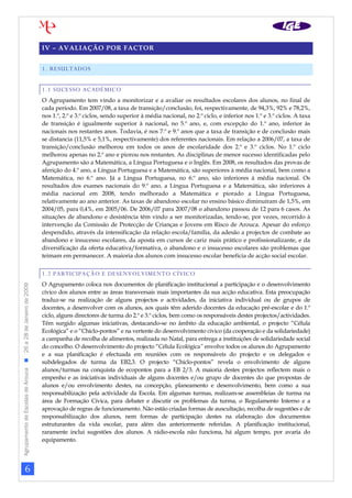 IV – AVALIAÇÃO POR FACTOR


                                                                1. RESULTADOS


                                                                1.1 SUCESSO ACADÉMICO
                                                                O Agrupamento tem vindo a monitorizar e a avaliar os resultados escolares dos alunos, no final de
                                                                cada período. Em 2007/08, a taxa de transição/conclusão, foi, respectivamente, de 94,3%, 92% e 78,2%,
                                                                nos 1.º, 2.º e 3.º ciclos, sendo superior à média nacional, no 2.º ciclo, e inferior nos 1.º e 3.º ciclos. A taxa
                                                                de transição é igualmente superior à nacional, no 5.º ano, e, com excepção do 1.º ano, inferior às
                                                                nacionais nos restantes anos. Todavia, é nos 7.º e 9.º anos que a taxa de transição e de conclusão mais
                                                                se distancia (11,5% e 5,1%, respectivamente) dos referentes nacionais. Em relação a 2006/07, a taxa de
                                                                transição/conclusão melhorou em todos os anos de escolaridade dos 2.º e 3.º ciclos. No 1.º ciclo
                                                                melhorou apenas no 2.º ano e piorou nos restantes. As disciplinas de menor sucesso identificadas pelo
                                                                Agrupamento são a Matemática, a Língua Portuguesa e o Inglês. Em 2008, os resultados das provas de
                                                                aferição do 4.º ano, a Língua Portuguesa e a Matemática, são superiores à média nacional, bem como a
                                                                Matemática, no 6.º ano. Já a Língua Portuguesa, no 6.º ano, são inferiores à média nacional. Os
                                                                resultados dos exames nacionais do 9.º ano, a Língua Portuguesa e a Matemática, são inferiores à
                                                                média nacional em 2008, tendo melhorado a Matemática e piorado a Língua Portuguesa,
                                                                relativamente ao ano anterior. As taxas de abandono escolar no ensino básico diminuíram de 1,5%, em
                                                                2004/05, para 0,4%, em 2005/06. De 2006/07 para 2007/08 o abandono passou de 12 para 6 casos. As
                                                                situações de abandono e desistência têm vindo a ser monitorizadas, tendo-se, por vezes, recorrido à
                                                                intervenção da Comissão de Protecção de Crianças e Jovens em Risco de Arouca. Apesar do esforço
                                                                despendido, através da intensificação da relação escola/família, da adesão a projectos de combate ao
                                                                abandono e insucesso escolares, da aposta em cursos de cariz mais prático e profissionalizante, e da
                                                                diversificação da oferta educativa/formativa, o abandono e o insucesso escolares são problemas que
                                                                teimam em permanecer. A maioria dos alunos com insucesso escolar beneficia de acção social escolar.


                                                                1.2 PARTICIPAÇÃO E DESENVOLVIMENTO CÍVICO
                                                                O Agrupamento coloca nos documentos de planificação institucional a participação e o desenvolvimento
Agrupamento de Escolas de Arouca  26 a 28 de Janeiro de 2009




                                                                cívico dos alunos entre as áreas transversais mais importantes da sua acção educativa. Esta preocupação
                                                                traduz-se na realização de alguns projectos e actividades, da iniciativa individual ou de grupos de
                                                                docentes, a desenvolver com os alunos, aos quais têm aderido docentes da educação pré-escolar e do 1.º
                                                                ciclo, alguns directores de turma do 2.º e 3.º ciclos, bem como os responsáveis destes projectos/actividades.
                                                                Têm surgido algumas iniciativas, destacando-se no âmbito da educação ambiental, o projecto “Célula
                                                                Ecológica” e o “Chiclo-pontos” e na vertente do desenvolvimento cívico (da cooperação e da solidariedade)
                                                                a campanha de recolha de alimentos, realizada no Natal, para entrega a instituições de solidariedade social
                                                                do concelho. O desenvolvimento do projecto “Célula Ecológica” envolve todos os alunos do Agrupamento
                                                                e a sua planificação é efectuada em reuniões com os responsáveis do projecto e os delegados e
                                                                subdelegados de turma da EB2,3. O projecto “Chiclo-pontos” revela o envolvimento de alguns
                                                                alunos/turmas na conquista de ecopontos para a EB 2/3. A maioria destes projectos reflectem mais o
                                                                empenho e as iniciativas individuais de alguns docentes e/ou grupo de docentes do que propostas de
                                                                alunos e/ou envolvimento destes, na concepção, planeamento e desenvolvimento, bem como a sua
                                                                responsabilização pela actividade da Escola. Em algumas turmas, realizam-se assembleias de turma na
                                                                área de Formação Cívica, para debater e discutir os problemas da turma, o Regulamento Interno e a
                                                                aprovação de regras de funcionamento. Não estão criadas formas de auscultação, recolha de sugestões e de
                                                                responsabilização dos alunos, nem formas de participação destes na elaboração dos documentos
                                                                estruturantes da vida escolar, para além das anteriormente referidas. A planificação institucional,
                                                                raramente inclui sugestões dos alunos. A rádio-escola não funciona, há algum tempo, por avaria do
                                                                equipamento.




                     6
 