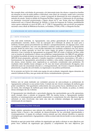 São exemplo disto, actividades de prevenção e de intervenção junto dos alunos e respectivas famílias
                                                                   em situações na área da saúde pública e individual, como plano de vacinação, saúde oral e conversas
                                                                   informais sobre a maternidade precoce, e ainda o programa de diminuição de erros ortográficos e de
                                                                   métodos de estudo. Ainda no âmbito do Programa Escolhas, regista-se a colaboração de um psicólogo,
                                                                   na orientação vocacional proporcionada a alguns alunos do 9.º ano. Existe uma boa colaboração
                                                                   institucional com a Câmara Municipal de Almada e a Junta de Freguesia da Trafaria, possibilitando
                                                                   vários apoios sobretudo ao nível da EPE e do 1.º CEB. O Agrupamento está envolvido em projectos
                                                                   nacionais como a Rede de Bibliotecas Escolares, os Portáteis, o PAM, o PNL e o Desporto Escolar.

                                                                   5. CAPACIDADE DE AUTO-REGULAÇÃO E MELHORIA DO AGRUPAMENTO


                                                                   5.1 AUTO-AVALIAÇÃO

                                                                   Não está ainda instituída, no Agrupamento, uma prática generalizada de auto-avaliação com
                                                                   procedimentos coerentes, desde a fase da concepção até à definição de planos de acção para a
                                                                   melhoria. Existem apenas procedimentos de reflexão e autoquestionamento, em algumas áreas, como
                                                                   os resultados académicos, mas com uma dinâmica avaliativa ainda muito precária. O Agrupamento
                                                                   procede, desde há vários anos, a uma recolha sistemática dos resultados académicos dos seus alunos,
                                                                   debatendo os dados apurados ao nível dos vários órgãos de gestão e estruturas de orientação
                                                                   educativa. Com a inclusão do Agrupamento no programa TEIP, foi criado o Gabinete de Ética, então
                                                                   com as funções de atendimento a alunos com problemas comportamentais. Em 2006/07 este gabinete
                                                                   foi também incumbido de iniciar um processo de auto-avaliação Durante os anos lectivos de 2006/07 e
                                                                   2007/08 foram preparados, aplicados e tratados inquéritos a professores, funcionários e EE sobre o
                                                                   funcionamento do Agrupamento, procedendo-se também a uma análise comparativa do (in)sucesso
                                                                   dos alunos, nesses mesmos anos, registando-se as conclusões consideradas mais pertinentes. Os
                                                                   resultados deste trabalho foram entregues ao CE, mas não foram suficientemente divulgados, nem
                                                                   reflectidos junto da comunidade educativa e, consequentemente, não tiveram o impacto desejável no
                                                                   planeamento, na gestão das actividades, na organização e nas práticas profissionais.

                                                                   Só no presente ano lectivo foi criada uma equipa de auto-avaliação, integrando alguns elementos do
                                                                   anterior Gabinete de Ética, mas que ainda não iniciou verdadeiramente o processo.

                                                                   5.2 SUSTENTABILIDADE DO PROGRESSO

                                                                   Embora sem ter ainda instituído um verdadeiro processo de auto-avaliação os profissionais do
                                                                   Agrupamento conhecem os seus pontos fortes. Contudo não são visíveis estratégias de melhoria para
Agrupamento de Escolas da Trafaria  24 a 26 de Novembro de 2008




                                                                   poder consolidá-los. Têm igualmente conhecimento dos seus pontos fracos, identificam-nos no PE e,
                                                                   em teoria, têm estratégias de melhoria para tentar ultrapassá-los. No entanto, na prática, os efeitos
                                                                   dessas estratégias não são evidentes.

                                                                   O Agrupamento tem identificado e aproveitado algumas das oportunidades que se lhe apresentam,
                                                                   sendo exemplo disso a entrada no programa TEIP. Da mesma forma, o Agrupamento também
                                                                   identifica os constrangimentos que podem comprometer o cumprimento dos seus objectivos, ligados
                                                                   sobretudo ao meio envolvente, mas neste caso não são evidentes estratégias de superação ou
                                                                   minimização do seu impacto.


                                                                   V – CONSIDERAÇÕES FINAIS

                                                                   Neste capítulo, apresenta-se uma selecção dos atributos do Agrupamento de Escolas da Trafaria
                                                                   (pontos fortes e fracos) e das condições de desenvolvimento da sua actividade (oportunidades e
                                                                   constrangimentos). A equipa de avaliação externa entende que esta selecção identifica os aspectos
                                                                   estratégicos que caracterizam o Agrupamento e define as áreas onde devem incidir os seus esforços de
                                                                   melhoria.

                                                                   Entende-se aqui por ponto forte: atributo da organização que ajuda a alcançar os seus objectivos; por
                                                                   ponto fraco: atributo da organização que prejudica o cumprimento dos seus objectivos; por

12
 