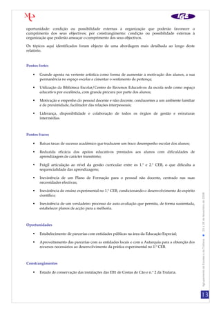 oportunidade: condição ou possibilidade externas à organização que poderão favorecer o
cumprimento dos seus objectivos; por constrangimento: condição ou possibilidade externas à
organização que poderão ameaçar o cumprimento dos seus objectivos.

Os tópicos aqui identificados foram objecto de uma abordagem mais detalhada ao longo deste
relatório.



Pontos fortes

      Grande aposta na vertente artística como forma de aumentar a motivação dos alunos, a sua
       permanência no espaço escolar e cimentar o sentimento de pertença;

      Utilização da Biblioteca Escolar/Centro de Recursos Educativos da escola sede como espaço
       educativo por excelência, com grande procura por parte dos alunos;

      Motivação e empenho do pessoal docente e não docente, conducentes a um ambiente familiar
       e de proximidade, facilitador das relações interpessoais;

      Liderança, disponibilidade e colaboração de todos os órgãos de gestão e estruturas
       intermédias.



Pontos fracos

      Baixas taxas de sucesso académico que traduzem um fraco desempenho escolar dos alunos;

      Reduzida eficácia dos apoios educativos prestados aos alunos com dificuldades de
       aprendizagem de carácter transitório;

      Frágil articulação ao nível da gestão curricular entre os 1.º e 2.º CEB, o que dificulta a
       sequencialidade das aprendizagens;

      Inexistência de um Plano de Formação para o pessoal não docente, centrado nas suas
       necessidades efectivas;

      Inexistência de ensino experimental no 1.º CEB, condicionando o desenvolvimento do espírito


                                                                                                     Agrupamento de Escolas s da Trafaria  24 a 26 de Novembro de 2008
       científico;

      Inexistência de um verdadeiro processo de auto-avaliação que permita, de forma sustentada,
       estabelecer planos de acção para a melhoria.



Oportunidades

      Estabelecimento de parcerias com entidades públicas na área da Educação Especial;

      Aproveitamento das parcerias com as entidades locais e com a Autarquia para a obtenção dos
       recursos necessários ao desenvolvimento da prática experimental no 1.º CEB.



Constrangimentos

      Estado de conservação das instalações das EB1 de Costas de Cão e n.º 2 da Trafaria.




                                                                                                     13
 