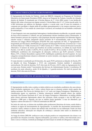 II – CARACTERIZAÇÃO DO AGRUPAMENTO

O Agrupamento de Escolas da Trafaria, criado em 2000/01, integrado no Programa de Territórios
Educativos de Intervenção Prioritária (TEIP), situa-se na Freguesia da Trafaria, concelho de Almada,
distrito de Setúbal. É constituído por 4 Escolas Básicas do 1.º Ciclo (EB1) sendo 2 com Jardim-de-
Infância (JI), todas a funcionar em regime normal e 1 Escola Básica dos 2.º e 3.º Ciclos (escola sede). As
4 EB1 funcionam em edifícios de tipologia variada e a escola sede, com 35 anos de existência, é
composta por pavilhões e dispõe ainda de pavilhão gimnodesportivo e de campos exteriores para a
prática desportiva. O seu estado de conservação é razoável, em resultado de um trabalho continuado
de manutenção.
 É uma freguesia com uma população heterogénea e tendencialmente envelhecida, na grande maioria
de fraco nível económico e cultural, em que predominam núcleos familiares pouco estruturados. A
oferta formativa procura dar resposta a uma população discente representativa de diferentes línguas,
estratos sociais e culturais, integrando alunos oriundos de 9 nacionalidades, onde as dos Países
Africanos de Língua Oficial Portuguesa (PALOP) têm uma expressão de 9,8%. O Agrupamento é
frequentado por 652 alunos, distribuídos por 2 grupos da Educação Pré-Escolar, 23 turmas do 1.º Ciclo
do Ensino Básico (1.º CEB), 6 turmas do 2.º CEB, 6 turmas do 3.º CEB e 1 turma de Percurso Curricular
Alternativo. O número de alunos que beneficia de auxílios económicos, no âmbito da Acção Social
Escolar, é de 262 no escalão A (43,5%), 85 no escalão B (14%) e 20 no escalão C (3,3%). Quanto às
habilitações académicas dos encarregados de educação, verifica-se que 41,8% possuem o Ensino
Básico, 7,9%, o Ensino Secundário e apenas 0,76%, habilitações académicas de nível superior. As suas
categorias socioprofissionais situam-se sobretudo no sector terciário, com alguma expressão também
no sector secundário.
O corpo docente é constituído por 64 docentes, dos quais 57,8% pertencem ao Quadro de Escola, 25%
ao Quadro de Zona Pedagógica e 17,1% são contratados. Existem também 3 animadores
socioculturais. Do total de docentes, 31,3% têm mais de 50 anos e 45,3% estão no Agrupamento há 5
ou mais anos. Existem ainda 7 funcionários dos Serviços de Administração Escolar, 4 cozinheiras, 20
auxiliares da acção educativa, sendo 10 do Quadro, e 1 guarda-nocturno. Do total do pessoal não
docente, 59,4% têm mais de 50 anos.


III – CONCLUSÕES DA AVALIAÇÃO POR DOMÍNIO




                                                                                                             Agrupamento de Escolas s da Trafaria  24 a 26 de Novembro de 2008
1. RESULTADOS                                                                     SUFICIENTE

O Agrupamento recolhe, trata e analisa os dados relativos aos resultados académicos dos seus alunos.
Estes resultados registaram, nos 3 ciclos, valores baixos que se situaram sempre muito aquém das
médias nacionais. Nas Provas de Aferição dos 4.º e 6.º anos, em Língua Portuguesa e Matemática, as
classificações iguais ou superiores a Satisfaz situaram-se também bastante abaixo das médias
nacionais. Nos Exames Nacionais do 9.º ano, de Língua Portuguesa e Matemática, as médias obtidas
pelos alunos estiveram ligeiramente abaixo das nacionais, sendo excepção o ano de 2007 para a
primeira e 2008 para a segunda, em que as médias foram igualadas. A taxa de abandono, que
registava valores elevados no 3.º CEB, foi controlada em 2007/08.
No início de cada ano, os alunos são recebidos pelos professores/directores de turma, sendo dadas a
conhecer as regras de funcionamento do Agrupamento. A consulta dos documentos estruturantes é
acessível a todos, embora os alunos não tenham sido envolvidos na sua elaboração. Existe um bom
ambiente educativo, alicerçado em relações de confiança e amizade entre todos os elementos da
comunidade escolar.
Ao longo do triénio 2005/08, verificou-se uma evolução positiva no comportamento dos alunos e na
gravidade das situações ocorridas. Alguma indisciplina, que ainda se verifica, está relacionada com o
meio e com as vivências, existindo já estratégias de intervenção no sentido de ultrapassar a situação.

                                                                                                                                         3
 