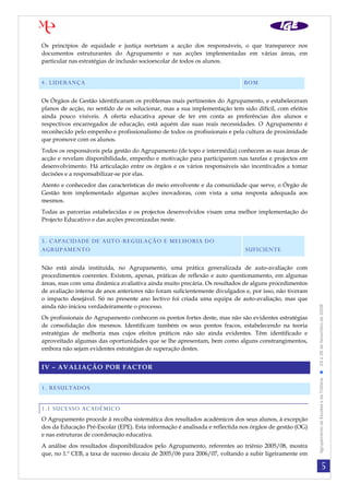 Os princípios de equidade e justiça norteiam a acção dos responsáveis, o que transparece nos
documentos estruturantes do Agrupamento e nas acções implementadas em várias áreas, em
particular nas estratégias de inclusão socioescolar de todos os alunos.


4. LIDERANÇA                                                                BOM

Os Órgãos de Gestão identificaram os problemas mais pertinentes do Agrupamento, e estabeleceram
planos de acção, no sentido de os solucionar, mas a sua implementação tem sido difícil, com efeitos
ainda pouco visíveis. A oferta educativa apesar de ter em conta as preferências dos alunos e
respectivos encarregados de educação, está aquém das suas reais necessidades. O Agrupamento é
reconhecido pelo empenho e profissionalismo de todos os profissionais e pela cultura de proximidade
que promove com os alunos.
Todos os responsáveis pela gestão do Agrupamento (de topo e intermédia) conhecem as suas áreas de
acção e revelam disponibilidade, empenho e motivação para participarem nas tarefas e projectos em
desenvolvimento. Há articulação entre os órgãos e os vários responsáveis são incentivados a tomar
decisões e a responsabilizar-se por elas.
Atento e conhecedor das características do meio envolvente e da comunidade que serve, o Órgão de
Gestão tem implementado algumas acções inovadoras, com vista a uma resposta adequada aos
mesmos.
Todas as parcerias estabelecidas e os projectos desenvolvidos visam uma melhor implementação do
Projecto Educativo e das acções preconizadas neste.


5. CAPACIDADE DE AUTO-REGULAÇÃO E MELHORIA DO                                [CLASSIFICAÇÃO]
AGRUPAMENTO                                                                  SUFICIENTE

Não está ainda instituída, no Agrupamento, uma prática generalizada de auto-avaliação com
procedimentos coerentes. Existem, apenas, práticas de reflexão e auto questionamento, em algumas
áreas, mas com uma dinâmica avaliativa ainda muito precária. Os resultados de alguns procedimentos
de avaliação interna de anos anteriores não foram suficientemente divulgados e, por isso, não tiveram
o impacto desejável. Só no presente ano lectivo foi criada uma equipa de auto-avaliação, mas que
ainda não iniciou verdadeiramente o processo.

                                                                                                        Agrupamento de Escolas s da Trafaria  24 a 26 de Novembro de 2008
Os profissionais do Agrupamento conhecem os pontos fortes deste, mas não são evidentes estratégias
de consolidação dos mesmos. Identificam também os seus pontos fracos, estabelecendo na teoria
estratégias de melhoria mas cujos efeitos práticos não são ainda evidentes. Têm identificado e
aproveitado algumas das oportunidades que se lhe apresentam, bem como alguns constrangimentos,
embora não sejam evidentes estratégias de superação destes.


IV – AVALIAÇÃO POR FACTOR


1. RESULTADOS


1.1 SUCESSO ACADÉMICO
O Agrupamento procede à recolha sistemática dos resultados académicos dos seus alunos, à excepção
dos da Educação Pré-Escolar (EPE). Esta informação é analisada e reflectida nos órgãos de gestão (OG)
e nas estruturas de coordenação educativa.
A análise dos resultados disponibilizados pelo Agrupamento, referentes ao triénio 2005/08, mostra
que, no 1.º CEB, a taxa de sucesso decaiu de 2005/06 para 2006/07, voltando a subir ligeiramente em

                                                                                                                                    5
 