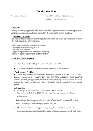 Curriculum vitae
G. Madhusudhanarao E-mail ID: madhugotti@gmail.com
Mobile : +919908565156
Objective:
Seeking a challenging position with a well established organisation that utilizes my past work
experience, organisational abilities and skills will be utilised to best of my ability.
Areas of Interest:
To work as Professional in reputed organization where I can utilize my capabilities to meet
the challenges in the following areas.
Kilo Lab activities and planning experiments .
Development of ecofriendly process.
Cost reduction activities
Capacity improvement and operational suitability .
Setting of inprocess parameters and their Limits.
Academic Qualifications:
• M.Sc chemistry from Magadha University in the year 2006.
• B.Sc Chemistry from Acharya Nagarjuna University in the year 1999.
Professional Profile:
• I have been working for Neuland Laboratories Limited (US FDA, TGA, EDQM,
German Health Authority, ANVISA, ISO 14001, ISO 27001 and OHSAS 18001 Certified
and also has EDQM approval-Hyderabad). Currently holding Senior Research Associate
position in Process Development lab in Neuland Pharma research Private Limited
(R&D).
Job profile:
• Working as Senior Research Assiciate from 1999 to till date
Responsible for R & D and Kilo lab activities, Planning experiments, Target
achievements.
Conceiving & handling projects& developing of eco friendly process with in time
lines. Developing of non -infringing process for API.
• Development of the existing process regarding their cost reduction, capacity
improvement & operational suitability, setting of in-process parameters & their limits.
 
