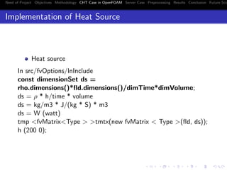 Need of Project Objectives Methodology CHT Case in OpenFOAM Server Case Preprocessing Results Conclusion Future Sco
Implementation of Heat Source
Heat source
In src/fvOptions/lnInclude
const dimensionSet ds =
rho.dimensions()*ﬂd.dimensions()/dimTime*dimVolume;
ds = ρ * h/time * volume
ds = kg/m3 * J/(kg * S) * m3
ds = W (watt)
tmp <fvMatrix<Type > >tmtx(new fvMatrix < Type >(ﬂd, ds));
h (200 0);
 