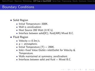 Need of Project Objectives Methodology CHT Case in OpenFOAM Server Case Preprocessing Results Conclusion Future Sco
Boundary Conditions
Solid Region
Initial Temperature=300K.
Wall is zeroGradient.
Heat Source 200 Watt (4 IC’s).
Interface between solid(IC), ﬂuid(AIR) Mixed B.C.
Fluid Region
Velocity v=0.3m/s.
p = atmospheric.
Initial Temperature (T) = 299K.
Inlet=ﬁxed Value Outlet=inletOutlet for Velocity &
Temperature.
Walls maintained at symmetry, zeroGradient.
Interfaces between solid and ﬂuid = Mixed B.C.
 
