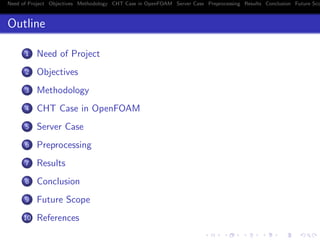 Need of Project Objectives Methodology CHT Case in OpenFOAM Server Case Preprocessing Results Conclusion Future Sco
Outline
1 Need of Project
2 Objectives
3 Methodology
4 CHT Case in OpenFOAM
5 Server Case
6 Preprocessing
7 Results
8 Conclusion
9 Future Scope
10 References
 