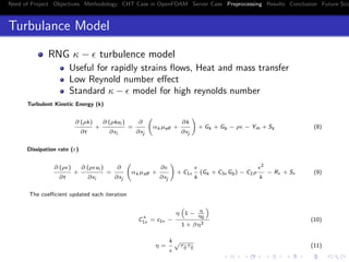 Need of Project Objectives Methodology CHT Case in OpenFOAM Server Case Preprocessing Results Conclusion Future Sco
Turbulance Model
RNG κ − turbulence model
Useful for rapidly strains ﬂows, Heat and mass transfer
Low Reynold number eﬀect
Standard κ − model for high reynolds number
Turbulent Kinetic Energy (k)
∂ (ρk)
∂t
+
∂ (ρkui )
∂xi
=
∂
∂xj
αk µeﬀ +
∂k
∂xj
+ Gk + Gb − ρ − Ym + Sk (8)
Dissipation rate ( )
∂ (ρ )
∂t
+
∂ (ρ ui )
∂xi
=
∂
∂xj
αk µeﬀ +
∂
∂xj
+ C1
k
(Gk + C3 Gb) − C2ρ
2
k
− R + S (9)
The coeﬃcient updated each iteration
C
∗
1 = c1 −
η 1 − η
η0
1 + βη3
(10)
η =
k
τij τij (11)
 