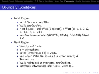 Need of Project Objectives Methodology CHT Case in OpenFOAM Server Case Preprocessing Results Conclusion Future Sco
Boundary Conditions
Solid Region
Initial Temperature=299K.
Walls zeroGradient.
Heat Source :- 103 Watt (2 sockets), 4 Watt (on 1, 4, 9, 12,
13, 14, 16, 21, 24 ).
Interface between solid(SOCKETs, RAMs), ﬂuid(AIR) Mixed
B.C.
Fluid Region
Velocity v=2.1m/s.
p = atmospheric.
Initial Temperature (T) = 299K.
Inlet=ﬁxed Value Outlet=inletOutlet for Velocity &
Temperature.
Walls maintained at symmetry, zeroGradient.
Interfaces between solid and ﬂuid = Mixed B.C.
 