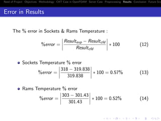 Need of Project Objectives Methodology CHT Case in OpenFOAM Server Case Preprocessing Results Conclusion Future Sco
Error in Results
The % error in Sockets & Rams Temperature :
%error =
Resultexp − Resultcfd
Resultcfd
∗ 100 (12)
Sockets Temperature % error
%error =
318 − 319.838
319.838
∗ 100 = 0.57% (13)
Rams Temperature % error
%error =
303 − 301.43
301.43
∗ 100 = 0.52% (14)
 