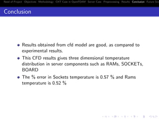 Need of Project Objectives Methodology CHT Case in OpenFOAM Server Case Preprocessing Results Conclusion Future Sco
Conclusion
Results obtained from cfd model are good, as compared to
experimental results.
This CFD results gives three dimensional temperature
distribution in server components such as RAMs, SOCKETs,
BOARD
The % error in Sockets temperature is 0.57 % and Rams
temperature is 0.52 %
 