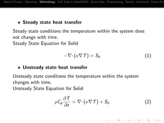 Need of Project Objectives Methodology CHT Case in OpenFOAM Server Case Preprocessing Results Conclusion Future Sco
Steady state heat transfer
Steady state conditions the temperature within the system does
not change with time.
Steady State Equation for Solid
− · (κ T) = Sh (1)
Unsteady state heat transfer
Unsteady state conditions the temperature within the system
changes with time.
Unsteady State Equation for Solid
ρCp
∂T
∂t
= · (κ T) + Sh (2)
 