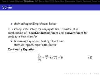 Need of Project Objectives Methodology CHT Case in OpenFOAM Server Case Preprocessing Results Conclusion Future Sco
Solver
chtMutiRegionSimpleFoam Solver
It is steady state solver for conjugate heat transfer. It is
combination of heatConductionFoam and buoyantFoam for
conjugate heat transfer
Governing Equation Used by OpenFoam
chtMultiregionSimpleFoam Solver
Continuity Equation
∂ρ
∂t
+
−→
· (ρ−→u ) = 0 (3)
 