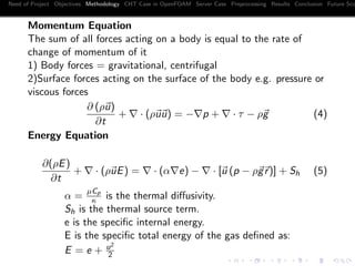 Need of Project Objectives Methodology CHT Case in OpenFOAM Server Case Preprocessing Results Conclusion Future Sco
Momentum Equation
The sum of all forces acting on a body is equal to the rate of
change of momentum of it
1) Body forces = gravitational, centrifugal
2)Surface forces acting on the surface of the body e.g. pressure or
viscous forces
∂ (ρu)
∂t
+ · (ρuu) = − p + · τ − ρg (4)
Energy Equation
∂(ρE)
∂t
+ · (ρuE) = · (α e) − · [u (p − ρgr)] + Sh (5)
α =
µCp
κ is the thermal diﬀusivity.
Sh is the thermal source term.
e is the speciﬁc internal energy.
E is the speciﬁc total energy of the gas deﬁned as:
E = e + u2
2
 