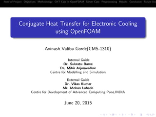 Need of Project Objectives Methodology CHT Case in OpenFOAM Server Case Preprocessing Results Conclusion Future Sco
Conjugate Heat Transfer for Electronic Cooling
using OpenFOAM
Avinash Valiba Gorde(CMS-1310)
Internal Guide
Dr. Sukratu Barve
Dr. Mihir Arjunwadkar
Centre for Modelling and Simulation
External Guide
Dr. Vikas Kumar
Mr. Mohan Labade
Centre for Development of Advanced Computing Pune,INDIA
June 20, 2015
 