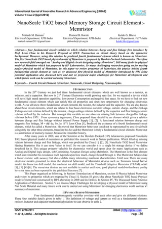 International Journal of Innovative Research in Advanced Engineering (IJIRAE)
Volume 1 Issue 2 (April 2014)
ISSN: 2278-2311 IJIRAE | http://ijirae.com
© 2014, IJIRAE – All Rights Reserved Page - 36
NanoScale TiO2 based Memory Storage Circuit Element:-
Memristor
Mahesh M. Ramani*
Pramod B. Borole Ketaki S. Bhave
Electrical Department, VJTI-India Electrical Department, VJTI-India Electrical Department, VJTI-India
mahesh.ramani2111@gmail.com pbborole@vjti.org.in ketaki.bhv@gmail.com
Abstract— four fundamental circuit variable in which relation between charge and flux linkage first introduce by
Prof. Leon Chua in his Research Proposal at IEEE Transaction on circuit theory based on the symmetric
background. However, using this relation he predicted fourth fundamental element which is known as Memristor.
The first NanoScale TiO2 based physical model of Memristor is proposed by Hewlett-Packard Laboratories. Therefore
new research field emerged out “Analog and Digital circuit designing using Memristor”. Still many faults in physical
model of Memristor which has proposed by HP Laboratories. So many challenging researches going on for making
perfect physical model of Memristor. In this paper we review properties of Memristor, the physics behind fourth
fundamental circuit element as well as we discussed first physical model of Memristor introduced by HP. Some
potential application also discussed here and last we proposed major challenges for Memristor development and
which future work can be carried out using Memristor.
Keywords— Fourth Circuit Element, Memristor, Nanoscale, Circuit Designing, Neuromorphic.
I INTRODUCTION
In the 20th
Century we just had three fundamental circuit elements which are well known as a resistor, an
inductor, and a capacitor. But now in 21st
Century Electronics world growing very fast. So we required a device which
will have High speed operation capability, Low power Consumption and required less space. So we have to find out new
fundamental circuit element which can satisfy this all properties and open new opportunity for changing electronics
world. As we all know three fundamental circuit elements the resistor, the inductor and the capacitor. We are also known
about these circuit elements, which are related to four basic electronics variable voltage, current, charge, and flux linkage.
Voltage-current relation defined by the resistor, charge-voltage relation defined by the capacitor and flux linkage-current
relation defined by the inductor. But amongst this variable no one observes missing link between charge-flux linkage
relations before 1971. From symmetry arguments, Chua proposed there should be an element which gives a relation
between charge and flux linkage without internal Power Supply [1], [2]. A functional relation between charge and
magnetic flux linkage, M = dϕ/ dq. So, In 1971 Leon Chua [1], Predicted the existence of a fourth fundamental circuit
element, which he called a Memristor. He proved that Memristor behaviour could not be represented by any circuit built
using only the other three elements, based on this he said the Memristor is truly a fundamental circuit element. Memristor
is a contraction of memory resistor, because its remember history.
After many years in 2008, one of the Scientist at the Hewlett–Packard (HP) laboratories proposed NanoScale
TiO2 based physical model of memristor an published this research work in Nature publication. Which filled up missing
relation between charge and flux linkage, which was predicted by Chua [1], [2], [3]. NanoScale TiO2 based Memristor
Having Properties like it can store Value in itself. So we can consider it is a single bit storage device if we define
threshold for it. This unique property valuable for electronics world and opens door for many Applications such as
Analog and Digital logic design, soft Computing, Synapses Design using Memristor. The Memristor is the first element
which can remember his resistance itself depends upon how much, charge flowed through it. The Memristor behaves like
a linear resistor with memory but also exhibits many interesting nonlinear characteristics. Until now There are many
electronic models presented to show the electrical behaviour of Memristor devices such as, Simmons tunnel barrier
model, the linear ion drift model, the nonlinear ion drift model, and the Threshold Adaptive Memristor (TEAM) model
[1], [3], [4]-[6]. The memristor devices are not available in market until now, good physical model-to-hardware quality
have not been yet been reported in the published literature [7].
This Paper organized as following, In Section I Introduction of Memristor, section II Physics behind Memristor
and review its properties which are proposed by Chua [1]. Section III gives Idea about NanoScale TiO2 based Physical
model of memristor constructed by HP Laboratory in 2008 and its Defects. In Section IV, We Discussed Some Potential
Application of Memristor. Section V we discuss Major Challenges for developing a physical model of Memristor using
Nan Scale Material and many future work can be carried out using Memristor for changing electronics world section VI
summary of memristor.
II PHYSICS BEHIND MEMRISTOR
Four fundamental electromagnetic variables co-relate with each other and give six different relations.
These four variable details given in table 1. The definition of voltage and current as well as a fundamental elements
resistor, inductor and capacitor mathematical relation we can observe in table 2.
 