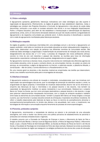 Agrupamento de Escolas de Cego do Maio – Póvoa de Varzim
11
4. Liderança
4.1 Visão e estratégia
O Agrupamento apresenta, globalmente, lideranças motivadoras com visão estratégica que dão suporte à
organização do Agrupamento. Efectivamente, os órgãos de gestão de topo estabelecem objectivos, metas e
estratégias que constam dos Projectos Educativo e Curricular do Agrupamento e dos planos de acção deles
decorrentes, centrando a sua acção no sucesso educativo dos alunos e na sua integração biopsicossocial.
Porém, o Projecto Educativo, para além de não estabelecer a hierarquização e calendarização de objectivos,
apresenta-se, ainda, como um documento demasiado abstracto do qual não resulta evidente a singularidade do
Agrupamento e da respectiva comunidade que pretende servir. A oferta educativa é diversificada e coerente
com a visão de agrupamento manifestada pelas lideranças escolares.
4.2 Motivação e empenho
Os órgãos de gestão e as lideranças intermédias têm uma estratégia comum: a de tornar o Agrupamento um
espaço acolhedor, onde todos os membros da comunidade educativa se sintam adequadamente integrados, e,
deste modo, desenvolver uma relação de pertença nos diferentes membros da comunidade escolar. São
evidências desta estratégia a programação e implementação de procedimentos de recepção aos novos alunos,
designadamente aos alunos dos 1.º e 5.º anos, o processo de integração dos novos professores (almoço-
convívio no início do ano com docentes e pessoal não docente), as reuniões para troca de informação
descendente e ascendente e utilização de vários suportes, designadamente em papel e digital.
No Agrupamento recorre-se a diversos meios, enquanto instrumentos de mobilização dos diferentes agentes da
comunidade educativa, entre os quais o contacto directo, as comunicações internas, via postal, as ordens de
serviços, as convocatórias, a página da Agrupamento na Internet, a caderneta escolar, a plataforma Moodle, o
Jornal Escolar – Mar de Letras, o correio electrónico e o PóvoaSemanário on line.
De uma maneira geral os docentes e não docentes mostram-se empenhados nas tarefas que desenvolvem,
sendo o seu trabalho reconhecido pelos pais e encarregados de educação.
4.3 Abertura à inovação
O Agrupamento evidencia uma atitude de inovação e criatividade, consubstanciada, quer nas iniciativas com
repercussão nas aprendizagens dos alunos, quer na estratégia de prevenção do abandono escolar e, ainda, na
singularidade de alguns projectos. A diversidade de iniciativas desenvolvidas decorre não só do dinamismo e
empenho das lideranças de topo e intermédias e do pessoal docente e não docente, mas também da
capacidade do Agrupamento mobilizar os apoios necessários à sua concretização. Destacam-se o projecto
Banco do Tempo na Escola, que tem como principais destinatários o pessoal docente e não docente, e surge
para potenciar relacionamentos interpessoais harmoniosos, com a criação de ambiente saudável e solidário
entre todos os elementos da comunidade escolar. Também o projecto Mini Banco de Tempo dirigido a crianças
e jovens, que visa fomentar o sucesso educativo através da entreajuda, é expressivo de práticas inovadoras. De
referir o trabalho desenvolvido pelo Gabinete de Apoio ao Aluno no domínio do aconselhamento alimentar e
acompanhamento/aconselhamento no âmbito dos afectos e da sexualidade, bem como o investimento nas
tecnologias de informação e comunicação enquanto ferramenta do processo de ensino-aprendizagem.
4.4 Parcerias, protocolos e projectos
O Agrupamento, reconhecendo a necessidade de abertura ao exterior e de promoção de uma educação
abrangente, tem vindo a revelar nos últimos anos uma política pró-activa de estabelecimento de parcerias e
protocolos com diversas entidades locais e regionais.
O trabalho conjunto com a Comissão de Protecção de Crianças e Jovens, o Movimento de Apoio de Pais e
Amigos ao Diminuído Mental, o Serviço Local da Segurança Social, a Polícia de Segurança Pública, o Movimento
Graal, a Lipor, a Escola Prática de Administração Militar, as Escolas de Música da Póvoa de Varzim e de Vila de
Conde, a Faculdade de Psicologia da Universidade do Porto são disso exemplo. Destacam-se ainda os protocolos
com algumas empresas da região que asseguram os estágios profissionais dos alunos dos cursos de educação
 